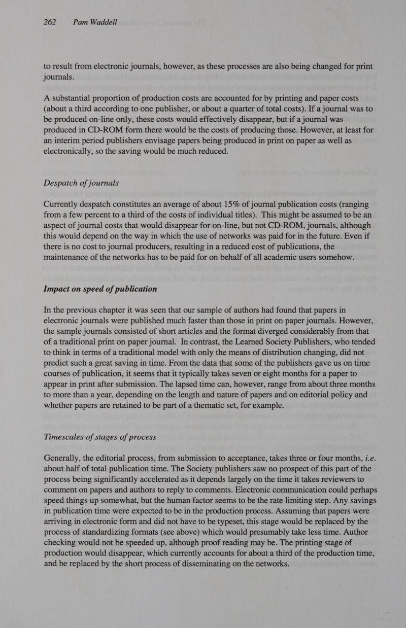 to result from electronic journals, however, as these processes are also being changed for print journals. A substantial proportion of production costs are accounted for by printing and paper costs (about a third according to one publisher, or about a quarter of total costs). If a journal was to be produced on-line only, these costs would effectively disappear, but if a journal was produced in CD-ROM form there would be the costs of producing those. However, at least for an interim period publishers envisage papers being produced in print on paper as well as electronically, so the saving would be much reduced. Despatch of journals Currently despatch constitutes an average of about 15% of journal publication costs (ranging from a few percent to a third of the costs of individual titles). This might be assumed to be an aspect of journal costs that would disappear for on-line, but not CD-ROM, journals, although this would depend on the way in which the use of networks was paid for in the future. Even if there is no cost to journal producers, resulting in a reduced cost of publications, the maintenance of the networks has to be paid for on behalf of all academic users somehow. Impact on speed of publication In the previous chapter it was seen that our sample of authors had found that papers in electronic journals were published much faster than those in print on paper journals. However, the sample journals consisted of short articles and the format diverged considerably from that of a traditional print on paper journal. In contrast, the Learned Society Publishers, who tended to think in terms of a traditional model with only the means of distribution changing, did not predict such a great saving in time. From the data that some of the publishers gave us on time courses of publication, it seems that it typically takes seven or eight months for a paper to appear in print after submission. The lapsed time can, however, range from about three months to more than a year, depending on the length and nature of papers and on editorial policy and whether papers are retained to be part of a thematic set, for example. Timescales of stages of process Generally, the editorial process, from submission to acceptance, takes three or four months, i.e. about half of total publication time. The Society publishers saw no prospect of this part of the process being significantly accelerated as it depends largely on the time it takes reviewers to comment on papers and authors to reply to comments. Electronic communication could perhaps speed things up somewhat, but the human factor seems to be the rate limiting step. Any savings in publication time were expected to be in the production process. Assuming that papers were arriving in electronic form and did not have to be typeset, this stage would be replaced by the process of standardizing formats (see above) which would presumably take less time. Author checking would not be speeded up, although proof reading may be. The printing stage of production would disappear, which currently accounts for about a third of the production time, and be replaced by the short process of disseminating on the networks.