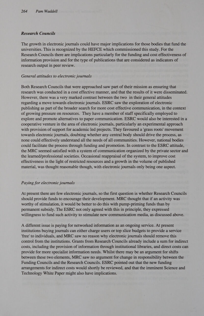 Research Councils The growth in electronic journals could have major implications for those bodies that fund the universities. This is recognized by the HEFCE which commissioned this study. For the Research Councils there are implications particularly for the funding and cost effectiveness of information provision and for the type of publications that are considered as indicators of research output in peer review. General attitudes to electronic journals Both Research Councils that were approached saw part of their mission as ensuring that research was conducted in a cost effective manner, and that the results of it were disseminated. However, there was a very marked contrast between the two in their general attitudes regarding a move towards electronic journals. ESRC saw the exploration of electronic publishing as part of the broader search for more cost effective communication, in the context of growing pressure on resources. They have a member of staff specifically employed to explore and promote alternatives to paper communication. ESRC would also be interested in a cooperative venture in the area of electronic journals, particularly an experimental approach with provision of support for academic led projects. They favoured a ‘grass roots' movement towards electronic journals, doubting whether any central body should drive the process, as none could effectively understand all the needs of all communities. However, national bodies could facilitate the process through funding and promotion. In contrast to the ESRC attitude, the MRC seemed satisfied with a system of communication organized by the private sector and the learned/professional societies. Occasional reappraisal of the system, to improve cost effectiveness in the light of restricted resources and a growth in the volume of published material, was thought reasonable though, with electronic journals only being one aspect. Paying for electronic journals At present there are few electronic journals, so the first question is whether Research Councils should provide funds to encourage their development. MRC thought that if an activity was worthy of stimulation, it would be better to do this with pump-priming funds than by permanent subsidy. The ESRC not only agreed with this in principle, they expressed willingness to fund such activity to stimulate new communication media, as discussed above. A different issue is paying for networked information as an ongoing service. At present institutions buying journals can either charge users or top slice budgets to provide a service ‘free’ to individuals, and MRC saw no reason why electronic journals should remove this control from the institutions. Grants from Research Councils already include a sum for indirect costs, including the provision of information through institutional libraries, and direct costs can provide for more specialist information needs. Whilst there may be an argument for shifts between these two elements, MRC saw no argument for change in responsibility between the Funding Councils and the Research Councils. ESRC pointed out that the new funding arrangements for indirect costs would shortly be reviewed, and that the imminent Science and Technology White Paper might also have implications.