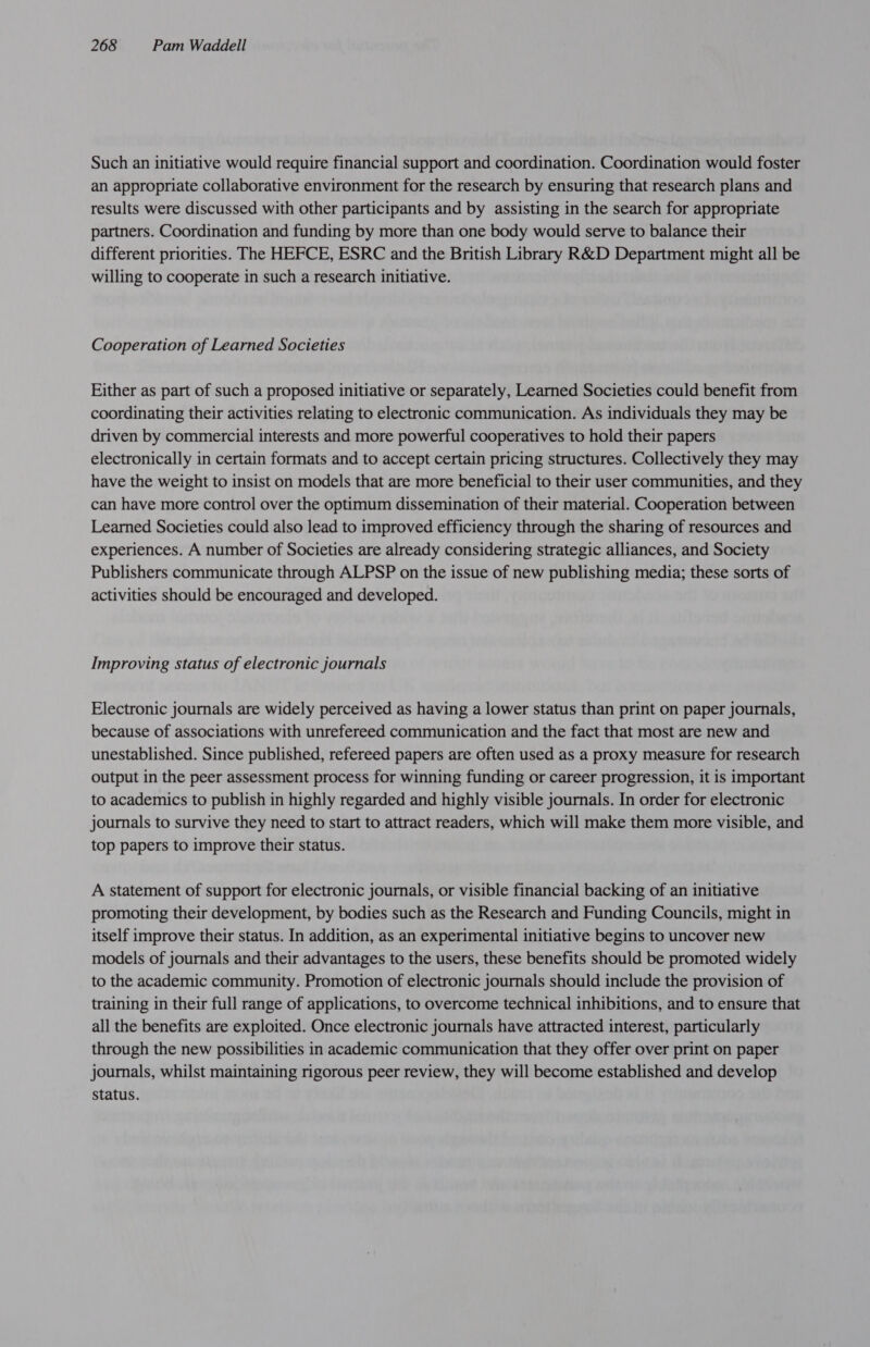 Such an initiative would require financial support and coordination. Coordination would foster an appropriate collaborative environment for the research by ensuring that research plans and results were discussed with other participants and by assisting in the search for appropriate partners. Coordination and funding by more than one body would serve to balance their different priorities. The HEFCE, ESRC and the British Library R&amp;D Department might all be willing to cooperate in such a research initiative. Cooperation of Learned Societies Either as part of such a proposed initiative or separately, Learned Societies could benefit from coordinating their activities relating to electronic communication. As individuals they may be driven by commercial interests and more powerful cooperatives to hold their papers electronically in certain formats and to accept certain pricing structures. Collectively they may have the weight to insist on models that are more beneficial to their user communities, and they can have more control over the optimum dissemination of their material. Cooperation between Learned Societies could also lead to improved efficiency through the sharing of resources and experiences. A number of Societies are already considering strategic alliances, and Society Publishers communicate through ALPSP on the issue of new publishing media; these sorts of activities should be encouraged and developed. Improving status of electronic journals Electronic journals are widely perceived as having a lower status than print on paper journals, because of associations with unrefereed communication and the fact that most are new and unestablished. Since published, refereed papers are often used as a proxy measure for research output in the peer assessment process for winning funding or career progression, it is important to academics to publish in highly regarded and highly visible journals. In order for electronic journals to survive they need to start to attract readers, which will make them more visible, and top papers to improve their status. A statement of support for electronic journals, or visible financial backing of an initiative promoting their development, by bodies such as the Research and Funding Councils, might in itself improve their status. In addition, as an experimental initiative begins to uncover new models of journals and their advantages to the users, these benefits should be promoted widely to the academic community. Promotion of electronic journals should include the provision of training in their full range of applications, to overcome technical inhibitions, and to ensure that all the benefits are exploited. Once electronic journals have attracted interest, particularly through the new possibilities in academic communication that they offer over print on paper journals, whilst maintaining rigorous peer review, they will become established and develop status.
