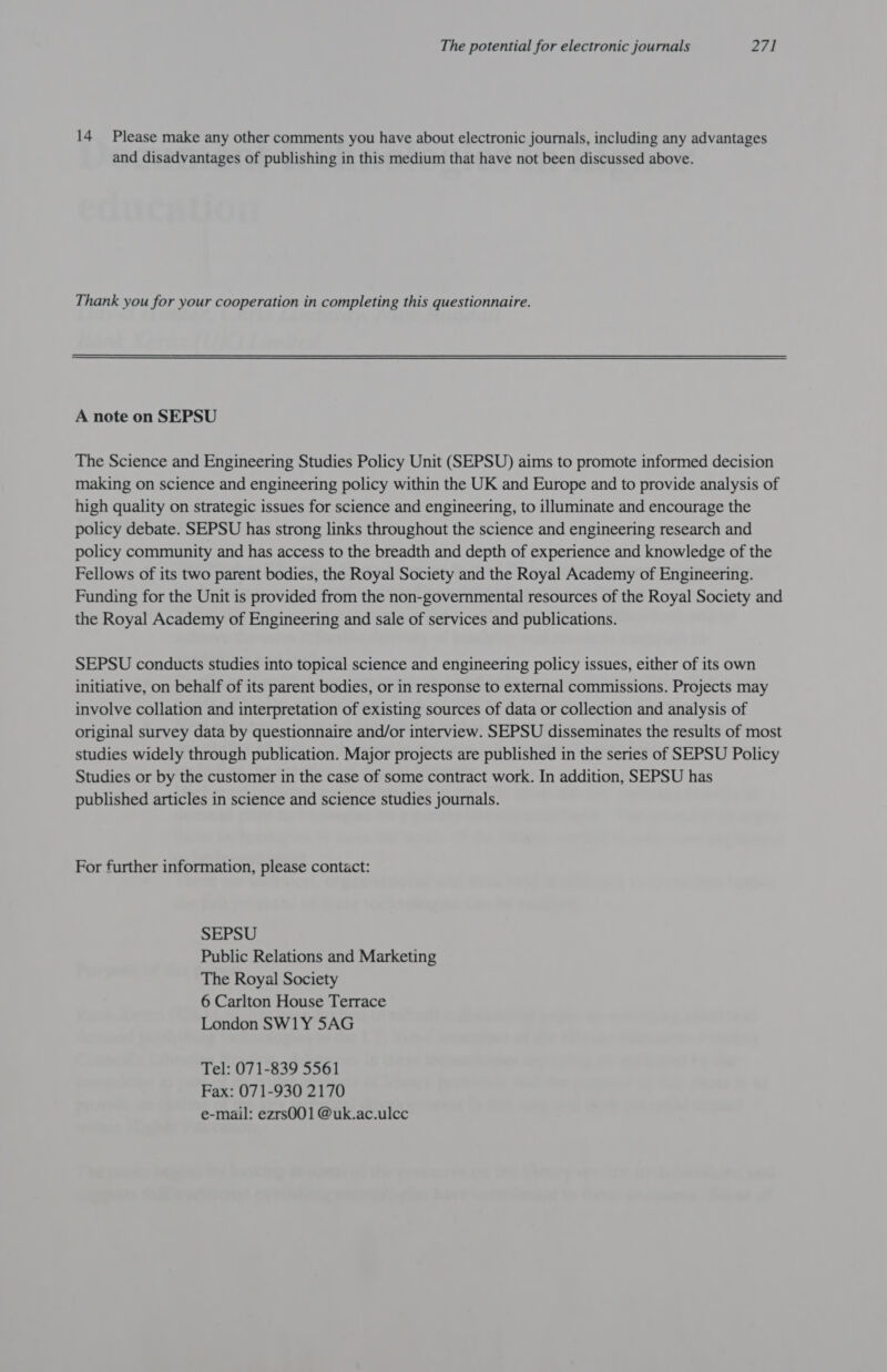 14 Please make any other comments you have about electronic journals, including any advantages and disadvantages of publishing in this medium that have not been discussed above. Thank you for your cooperation in completing this questionnaire. A note on SEPSU The Science and Engineering Studies Policy Unit (SEPSU) aims to promote informed decision making on science and engineering policy within the UK and Europe and to provide analysis of high quality on strategic issues for science and engineering, to illuminate and encourage the policy debate. SEPSU has strong links throughout the science and engineering research and policy community and has access to the breadth and depth of experience and knowledge of the Fellows of its two parent bodies, the Royal Society and the Royal Academy of Engineering. Funding for the Unit is provided from the non-governmental resources of the Royal Society and the Royal Academy of Engineering and sale of services and publications. SEPSU conducts studies into topical science and engineering policy issues, either of its own initiative, on behalf of its parent bodies, or in response to external commissions. Projects may involve collation and interpretation of existing sources of data or collection and analysis of original survey data by questionnaire and/or interview. SEPSU disseminates the results of most studies widely through publication. Major projects are published in the series of SEPSU Policy Studies or by the customer in the case of some contract work. In addition, SEPSU has published articles in science and science studies journals. For further information, please contact: SEPSU Public Relations and Marketing The Royal Society 6 Carlton House Terrace London SW1Y 5AG Tel: 071-839 5561 Fax: 071-930 2170 e-mail: ezrs0O01 @uk.ac.ulcc