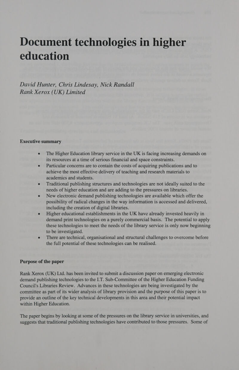 Document technologies in higher education David Hunter, Chris Lindesay, Nick Randall Rank Xerox (UK) Limited Executive summary e The Higher Education library service in the UK is facing increasing demands on its resources at a time of serious financial and space constraints. e Particular concerns are to contain the costs of acquiring publications and to achieve the most effective delivery of teaching and research materials to academics and students. e Traditional publishing structures and technologies are not ideally suited to the needs of higher education and are adding to the pressures on libraries. e New electronic demand publishing technologies are available which offer the possibility of radical changes in the way information is accessed and delivered, including the creation of digital libraries. e Higher educational establishments in the UK have already invested heavily in demand print technologies on a purely commercial basis. The potential to apply these technologies to meet the needs of the library service is only now beginning to be investigated. e There are technical, organisational and structural challenges to overcome before the full potential of these technologies can be realised. Purpose of the paper Rank Xerox (UK) Ltd. has been invited to submit a discussion paper on emerging electronic demand publishing technologies to the I.T. Sub-Committee of the Higher Education Funding Council's Libraries Review. Advances in these technologies are being investigated by the committee as part of its wider analysis of library provision and the purpose of this paper is to provide an outline of the key technical developments in this area and their potential impact within Higher Education. The paper begins by looking at some of the pressures on the library service in universities, and suggests that traditional publishing technologies have contributed to those pressures. Some of