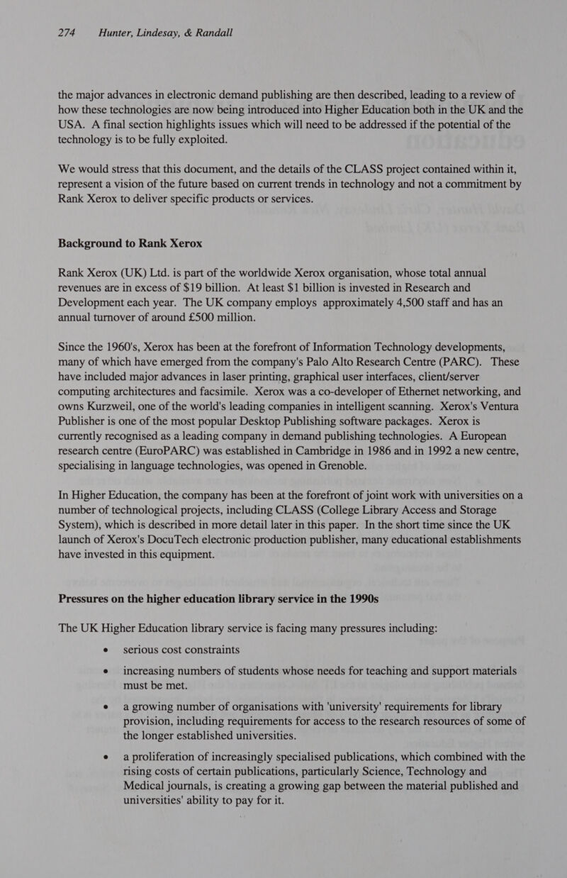 the major advances in electronic demand publishing are then described, leading to a review of how these technologies are now being introduced into Higher Education both in the UK and the USA. A final section highlights issues which will need to be addressed if the potential of the technology is to be fully exploited. We would stress that this document, and the details of the CLASS project contained within it, represent a vision of the future based on current trends in technology and not a commitment by Rank Xerox to deliver specific products or services. Background to Rank Xerox Rank Xerox (UK) Ltd. is part of the worldwide Xerox organisation, whose total annual revenues are in excess of $19 billion. At least $1 billion is invested in Research and Development each year. The UK company employs approximately 4,500 staff and has an annual turnover of around £500 million. Since the 1960's, Xerox has been at the forefront of Information Technology developments, many of which have emerged from the company's Palo Alto Research Centre (PARC). These have included major advances in laser printing, graphical user interfaces, client/server computing architectures and facsimile. Xerox was a co-developer of Ethernet networking, and owns Kurzweil, one of the world's leading companies in intelligent scanning. Xerox's Ventura Publisher is one of the most popular Desktop Publishing software packages. Xerox is currently recognised as a leading company in demand publishing technologies. A European research centre (EuroPARC) was established in Cambridge in 1986 and in 1992 a new centre, specialising in language technologies, was opened in Grenoble. In Higher Education, the company has been at the forefront of joint work with universities on a number of technological projects, including CLASS (College Library Access and Storage System), which is described in more detail later in this paper. In the short time since the UK launch of Xerox's DocuTech electronic production publisher, many educational establishments have invested in this equipment. Pressures on the higher education library service in the 1990s The UK Higher Education library service is facing many pressures including: e serious cost constraints e increasing numbers of students whose needs for teaching and support materials must be met. e¢ a growing number of organisations with 'university' requirements for library provision, including requirements for access to the research resources of some of the longer established universities. e aproliferation of increasingly specialised publications, which combined with the rising costs of certain publications, particularly Science, Technology and Medical journals, is creating a growing gap between the material published and universities' ability to pay for it.