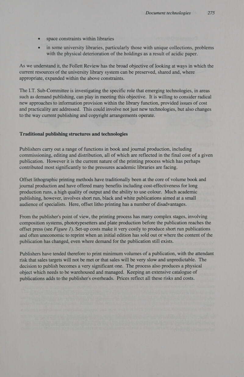e space constraints within libraries e in some university libraries, particularly those with unique collections, problems with the physical deterioration of the holdings as a result of acidic paper. As we understand it, the Follett Review has the broad objective of looking at ways in which the current resources of the university library system can be preserved, shared and, where appropriate, expanded within the above constraints. The I.T. Sub-Committee is investigating the specific role that emerging technologies, in areas such as demand publishing, can play in meeting this objective. It is willing to consider radical new approaches to information provision within the library function, provided issues of cost and practicality are addressed. This could involve not just new technologies, but also changes to the way current publishing and copyright arrangements operate. Traditional publishing structures and technologies Publishers carry out a range of functions in book and journal production, including commissioning, editing and distribution, all of which are reflected in the final cost of a given publication. However it is the current nature of the printing process which has perhaps contributed most significantly to the pressures academic libraries are facing. Offset lithographic printing methods have traditionally been at the core of volume book and journal production and have offered many benefits including cost-effectiveness for long production runs, a high quality of output and the ability to use colour. Much academic publishing, however, involves short run, black and white publications aimed at a small audience of specialists. Here, offset litho printing has a number of disadvantages. From the publisher's point of view, the printing process has mary complex stages, involving composition systems, phototypesetters and plate production before the publication reaches the offset press (see Figure /). Set-up costs make it very costly to produce short run publications and often uneconomic to reprint when an initial edition has sold out or where the content of the publication has changed, even where demand for the publication still exists. Publishers have tended therefore to print minimum volumes of a publication, with the attendant risk that sales targets will not be met or that sales will be very slow and unpredictable. The decision to publish becomes a very significant one. The process also produces a physical object which needs to be warehoused and managed. Keeping an extensive catalogue of publications adds to the publisher's overheads. Prices reflect all these risks and costs.