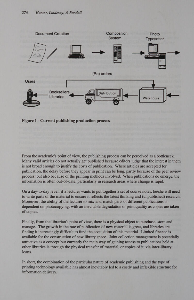 Users Booksellers Libraries << Figure 1 - Current publishing production process From the academic's point of view, the publishing process can be perceived as a bottleneck. Many valid articles do not actually get published because editors judge that the interest in them is not broad enough to justify the costs of publication. Where articles are accepted for publication, the delay before they appear in print can be long, partly because of the peer review process, but also because of the printing methods involved. When publications do emerge, the information is often out-of-date, particularly in research areas where change is rapid. On a day-to-day level, if a lecturer wants to put together a set of course notes, he/she will need to write parts of the material to ensure it reflects the latest thinking and (unpublished) research. Moreover, the ability of the lecturer to mix-and-match parts of different publications is dependent on photocopying, with an inevitable degradation of print quality as copies are taken of copies. Finally, from the librarian's point of view, there is a physical object to purchase, store and manage. The growth in the rate of publication of new material is great, and libraries are finding it increasingly difficult to fund the acquisition of this material. Limited finance is available for the construction of new library space. Joint collection management is potentially attractive as a concept but currently the main way of gaining access to publications held at other libraries is through the physical transfer of material, or copies of it, via inter-library loans. In short, the combination of the particular nature of academic publishing and the type of printing technology available has almost inevitably led to a costly and inflexible structure for information delivery.