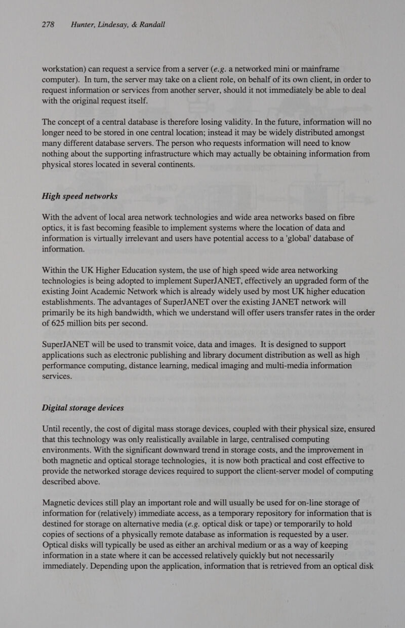 workstation) can request a service from a server (e.g. a networked mini or mainframe computer). In turn, the server may take on a client role, on behalf of its own client, in order to request information or services from another server, should it not immediately be able to deal with the original request itself. The concept of a central database is therefore losing validity. In the future, information will no longer need to be stored in one central location; instead it may be widely distributed amongst many different database servers. The person who requests information will need to know nothing about the supporting infrastructure which may actually be obtaining information from physical stores located in several continents. High speed networks With the advent of local area network technologies and wide area networks based on fibre optics, it is fast becoming feasible to implement systems where the location of data and information is virtually irrelevant and users have potential access to a 'global' database of information. Within the UK Higher Education system, the use of high speed wide area networking technologies is being adopted to implement SuperJANET, effectively an upgraded form of the existing Joint Academic Network which is already widely used by most UK higher education establishments. The advantages of SuperJANET over the existing JANET network will primarily be its high bandwidth, which we understand will offer users transfer rates in the order of 625 million bits per second. SuperJANET will be used to transmit voice, data and images. It is designed to support applications such as electronic publishing and library document distribution as well as high performance computing, distance learning, medical imaging and multi-media information services. Digital storage devices Until recently, the cost of digital mass storage devices, coupled with their physical size, ensured that this technology was only realistically available in large, centralised computing environments. With the significant downward trend in storage costs, and the improvement in both magnetic and optical storage technologies, it is now both practical and cost effective to provide the networked storage devices required to support the client-server model of computing described above. Magnetic devices still play an important role and will usually be used for on-line storage of information for (relatively) immediate access, as a temporary repository for information that is destined for storage on alternative media (e.g. optical disk or tape) or temporarily to hold copies of sections of a physically remote database as information is requested by a user. Optical disks will typically be used as either an archival medium or as a way of keeping information in a state where it can be accessed relatively quickly but not necessarily immediately. Depending upon the application, information that is retrieved from an optical disk