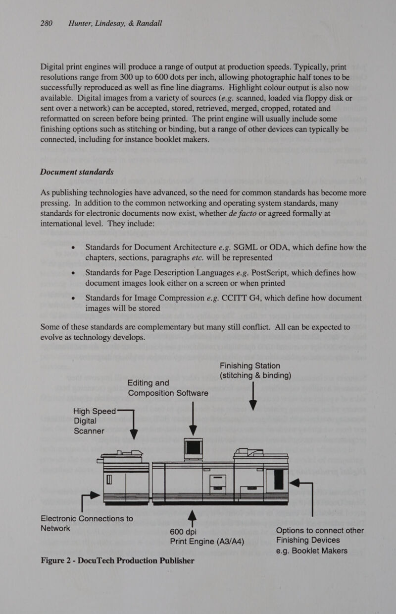Digital print engines will produce a range of output at production speeds. Typically, print resolutions range from 300 up to 600 dots per inch, allowing photographic half tones to be successfully reproduced as well as fine line diagrams. Highlight colour output is also now available. Digital images from a variety of sources (e.g. scanned, loaded via floppy disk or sent over a network) can be accepted, stored, retrieved, merged, cropped, rotated and reformatted on screen before being printed. The print engine will usually include some finishing options such as stitching or binding, but a range of other devices can typically be connected, including for instance booklet makers. Document standards As publishing technologies have advanced, so the need for common standards has become more pressing. In addition to the common networking and operating system standards, many standards for electronic documents now exist, whether de facto or agreed formally at international level. They include: e Standards for Document Architecture e.g. SGML or ODA, which define how the chapters, sections, paragraphs etc. will be represented e Standards for Page Description Languages e.g. PostScript, which defines how document images look either on a screen or when printed e Standards for Image Compression e.g. CCITT G4, which define how document images will be stored Some of these standards are complementary but many still conflict. All can be expected to evolve as technology develops. Finishing Station (stitching &amp; binding) Editing and Composition Software | High Speed Digital Scanner  Electronic Connections to Network 600 dpi Options to connect other Print Engine (A3/A4) Finishing Devices e.g. Booklet Makers Figure 2 - DocuTech Production Publisher