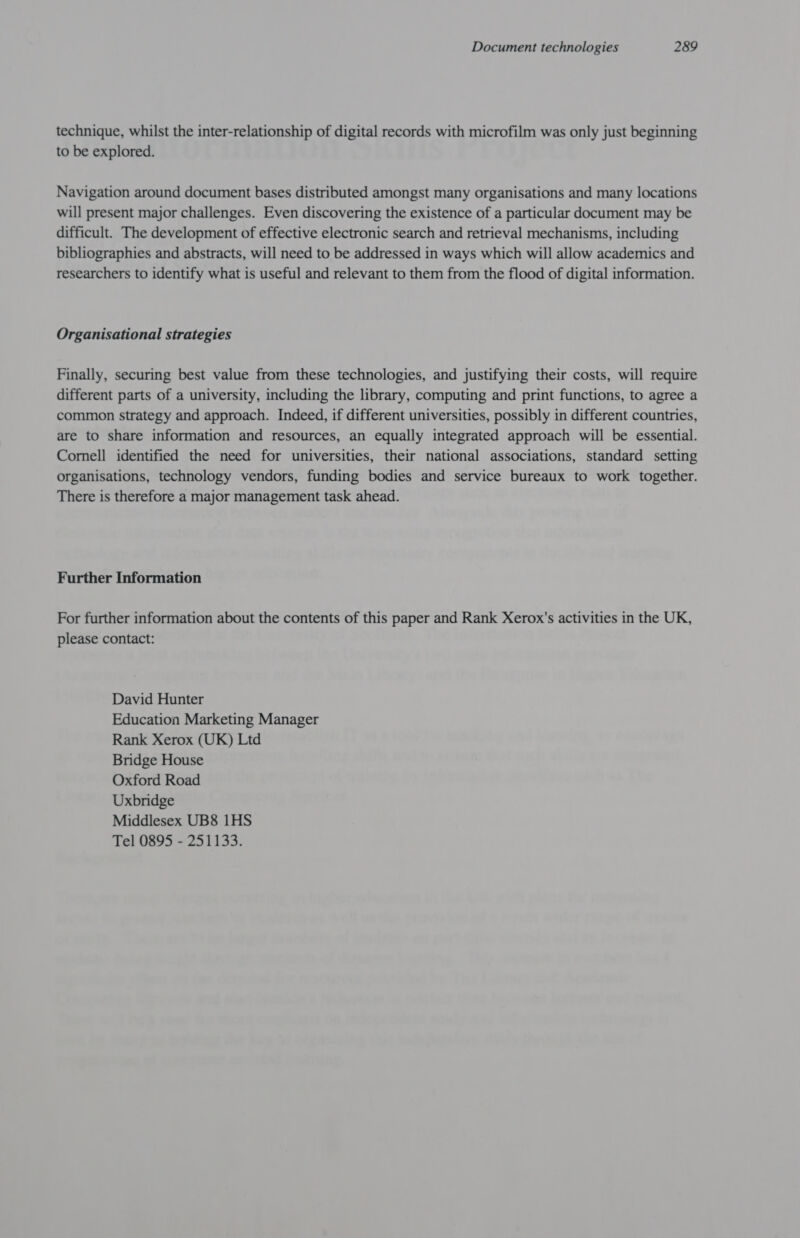 technique, whilst the inter-relationship of digital records with microfilm was only just beginning to be explored. Navigation around document bases distributed amongst many organisations and many locations will present major challenges. Even discovering the existence of a particular document may be difficult. The development of effective electronic search and retrieval mechanisms, including bibliographies and abstracts, will need to be addressed in ways which will allow academics and researchers to identify what is useful and relevant to them from the flood of digital information. Organisational strategies Finally, securing best value from these technologies, and justifying their costs, will require different parts of a university, including the library, computing and print functions, to agree a common strategy and approach. Indeed, if different universities, possibly in different countries, are to share information and resources, an equally integrated approach will be essential. Cornell identified the need for universities, their national associations, standard setting organisations, technology vendors, funding bodies and service bureaux to work together. There is therefore a major management task ahead. Further Information For further information about the contents of this paper and Rank Xerox's activities in the UK, please contact: David Hunter Education Marketing Manager Rank Xerox (UK) Ltd Bridge House Oxford Road Uxbridge Middlesex UB8 1HS Tel 0895 - 251133.