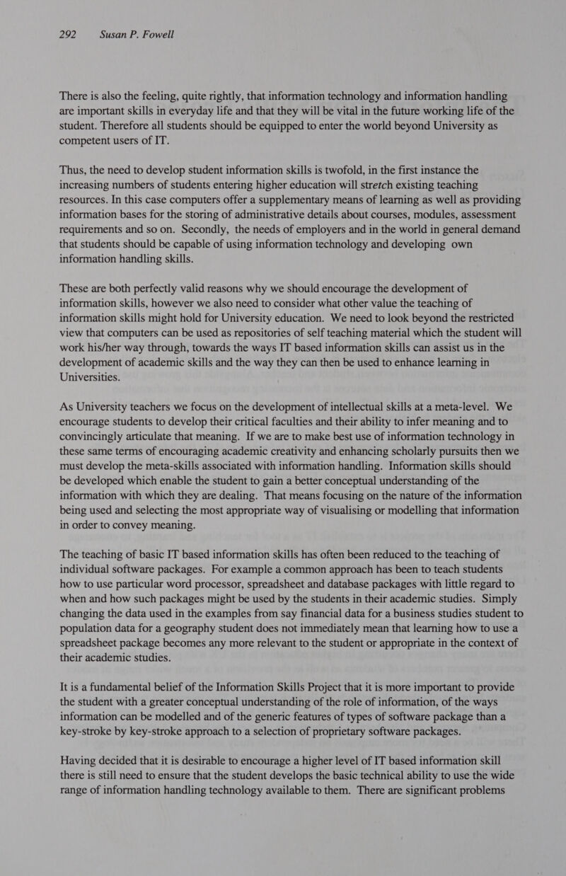 There is also the feeling, quite rightly, that information technology and information handling are important skills in everyday life and that they will be vital in the future working life of the student. Therefore all students should be equipped to enter the world beyond University as competent users of IT. Thus, the need to develop student information skills is twofold, in the first instance the increasing numbers of students entering higher education will stretch existing teaching resources. In this case computers offer a supplementary means of learning as well as providing information bases for the storing of administrative details about courses, modules, assessment requirements and so on. Secondly, the needs of employers and in the world in general demand that students should be capable of using information technology and developing own information handling skills. These are both perfectly valid reasons why we should encourage the development of information skills, however we also need to consider what other value the teaching of information skills might hold for University education. We need to look beyond the restricted view that computers can be used as repositories of self teaching material which the student will work his/her way through, towards the ways IT based information skills can assist us in the development of academic skills and the way they can then be used to enhance learning in Universities. As University teachers we focus on the development of intellectual skills at a meta-level. We encourage students to develop their critical faculties and their ability to infer meaning and to convincingly articulate that meaning. If we are to make best use of information technology in these same terms of encouraging academic creativity and enhancing scholarly pursuits then we must develop the meta-skills associated with information handling. Information skills should be developed which enable the student to gain a better conceptual understanding of the information with which they are dealing. That means focusing on the nature of the information being used and selecting the most appropriate way of visualising or modelling that information in order to convey meaning. The teaching of basic IT based information skills has often been reduced to the teaching of individual software packages. For example a common approach has been to teach students how to use particular word processor, spreadsheet and database packages with little regard to when and how such packages might be used by the students in their academic studies. Simply changing the data used in the examples from say financial data for a business studies student to population data for a geography student does not immediately mean that learning how to use a spreadsheet package becomes any more relevant to the student or appropriate in the context of their academic studies. It is a fundamental belief of the Information Skills Project that it is more important to provide the student with a greater conceptual understanding of the role of information, of the ways information can be modelled and of the generic features of types of software package than a key-stroke by key-stroke approach to a selection of proprietary software packages. Having decided that it is desirable to encourage a higher level of IT based information skill there is still need to ensure that the student develops the basic technical ability to use the wide range of information handling technology available to them. There are significant problems