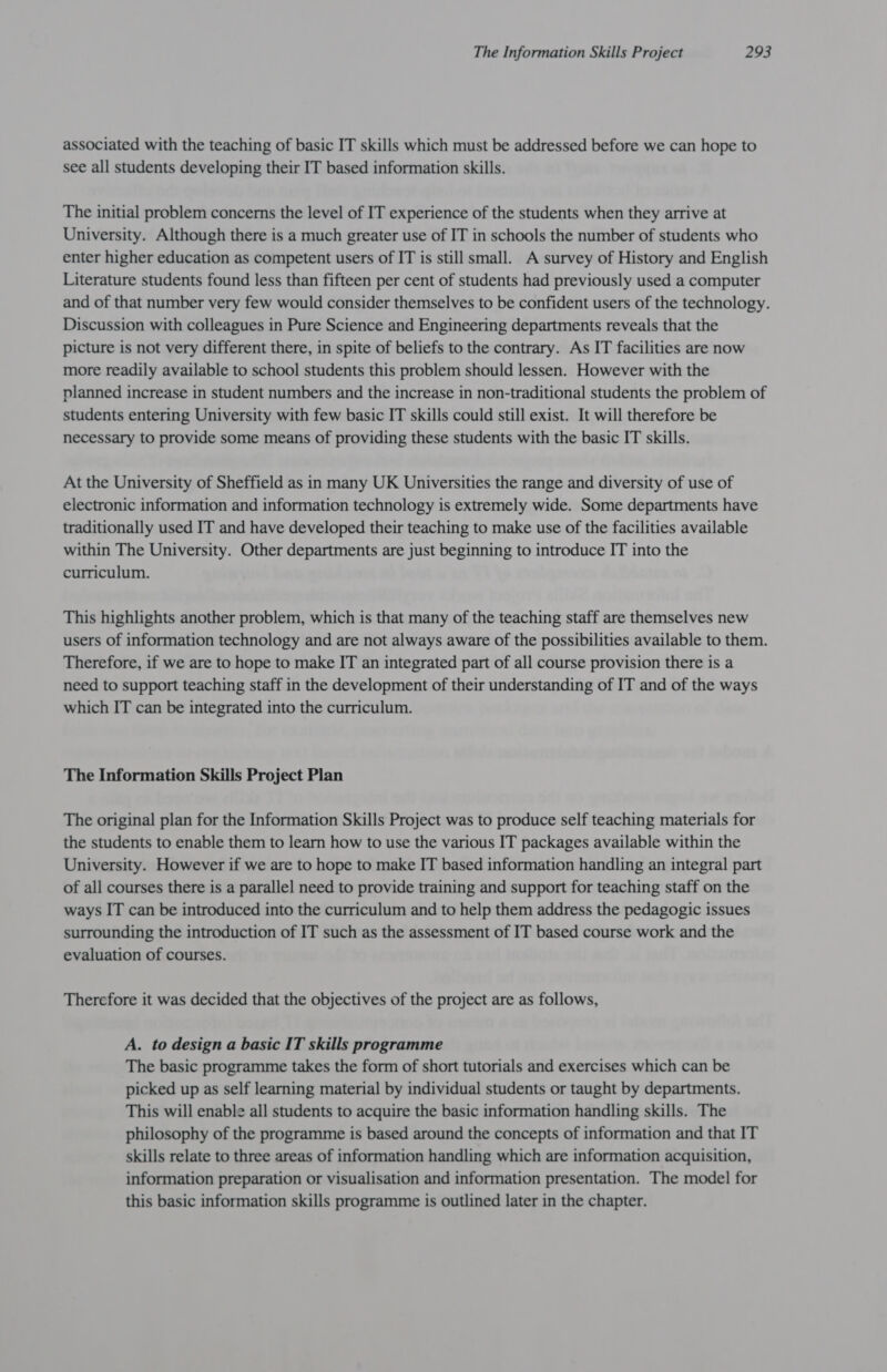 associated with the teaching of basic IT skills which must be addressed before we can hope to see all students developing their IT based information skills. The initial problem concerns the level of IT experience of the students when they arrive at University. Although there is a much greater use of IT in schools the number of students who enter higher education as competent users of IT is still small. A survey of History and English Literature students found less than fifteen per cent of students had previously used a computer and of that number very few would consider themselves to be confident users of the technology. Discussion with colleagues in Pure Science and Engineering departments reveals that the picture is not very different there, in spite of beliefs to the contrary. As IT facilities are now more readily available to school students this problem should lessen. However with the planned increase in student numbers and the increase in non-traditional students the problem of students entering University with few basic IT skills could still exist. It will therefore be necessary to provide some means of providing these students with the basic IT skills. At the University of Sheffield as in many UK Universities the range and diversity of use of electronic information and information technology is extremely wide. Some departments have traditionally used IT and have developed their teaching to make use of the facilities available within The University. Other departments are just beginning to introduce IT into the curriculum. This highlights another problem, which is that many of the teaching staff are themselves new users of information technology and are not always aware of the possibilities available to them. Therefore, if we are to hope to make IT an integrated part of all course provision there is a need to support teaching staff in the development of their understanding of IT and of the ways which IT can be integrated into the curriculum. The Information Skills Project Plan The original plan for the Information Skills Project was to produce self teaching materials for the students to enable them to learn how to use the various IT packages available within the University. However if we are to hope to make IT based information handling an integral part of all courses there is a parallel need to provide training and support for teaching staff on the ways IT can be introduced into the curriculum and to help them address the pedagogic issues surrounding the introduction of IT such as the assessment of IT based course work and the evaluation of courses. Therefore it was decided that the objectives of the project are as follows, A. to design a basic IT skills programme The basic programme takes the form of short tutorials and exercises which can be picked up as self learning material by individual students or taught by departments. This will enable all students to acquire the basic information handling skills. The philosophy of the programme is based around the concepts of information and that IT skills relate to three areas of information handling which are information acquisition, information preparation or visualisation and information presentation. The model for this basic information skills programme is outlined later in the chapter.