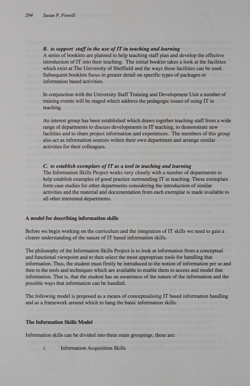 B. to support staff in the use of IT in teaching and learning A series of booklets are planned to help teaching staff plan and develop the effective introduction of IT into their teaching. The initial booklet takes a look at the facilities which exist at The University of Sheffield and the ways these facilities can be used. Subsequent booklets focus in greater detail on specific types of packages or information based activities. In conjunction with the University Staff Training and Development Unit a number of training events will be staged which address the pedagogic issues of using IT in teaching. An interest group has been established which draws together teaching staff from a wide range of departments to discuss developments in IT teaching, to demonstrate new facilities and to share project information and experiences. The members of this group also act as information sources within their own department and arrange similar activities for their colleagues. C. to establish exemplars of IT as a tool in teaching and learning The Information Skills Project works very closely with a number of departments to help establish examples of good practice surrounding IT in teaching. These exemplars form case studies for other departments considering the introduction of similar activities and the material and documentation from each exemplar is made available to all other interested departments. A model for describing information skills Before we begin working on the curriculum and the integration of IT skills we need to gain a clearer understanding of the nature of IT based information skills. The philosophy of the Information Skills Project is to look at information from a conceptual and functional viewpoint and to then select the most appropriate tools for handling that information. Thus, the student must firstly be introduced to the notion of information per se and then to the tools and techniques which are available to enable them to access and model that information. That is, that the student has an awareness of the nature of the information and the possible ways that information can be handled. The following model is proposed as a means of conceptualising IT based information handling and as a framework around which to hang the basic information skills. The Information Skills Model Information skills can be divided into three main groupings, these are: L Information Acquisition Skills