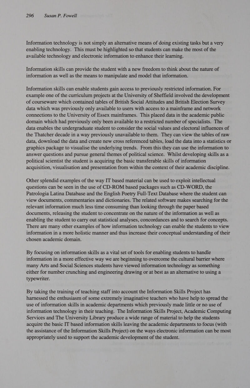 Information technology is not simply an alternative means of doing existing tasks but a very enabling technology. This must be highlighted so that students can make the most of the available technology and electronic information to enhance their learning. Information skills can provide the student with a new freedom to think about the nature of information as well as the means to manipulate and model that information. Information skills can enable students gain access to previously restricted information. For example one of the curriculum projects at the University of Sheffield involved the development of courseware which contained tables of British Social Attitudes and British Election Survey data which was previously only available to users with access to a mainframe and network connections to the University of Essex mainframes. This placed data in the academic public domain which had previously only been available to a restricted number of specialists. The data enables the undergraduate student to consider the social values and electoral influences of the Thatcher decade in a way previously unavailable to them. They can view the tables of raw data, download the data and create new cross referenced tables, load the data into a statistics or graphics package to visualise the underlying trends. From this they can use the information to answer questions and pursue general themes of political science. Whilst developing skills as a political scientist the student is acquiring the basic transferable skills of information acquisition, visualisation and presentation from within the context of their academic discipline. Other splendid examples of the way IT based material can be used to exploit intellectual questions can be seen in the use of CD-ROM based packages such as CD-WORD, the Patrologia Latina Database and the English Poetry Full-Text Database where the student can view documents, commentaries and dictionaries. The related software makes searching for the relevant information much less time consuming than looking through the paper based documents, releasing the student to concentrate on the nature of the information as well as enabling the student to carry out statistical analyses, concordances and to search for concepts. There are many other examples of how information technology can enable the students to view information in a more holistic manner and thus increase their conceptual understanding of their chosen academic domain. By focusing on information skills as a vital set of tools for enabling students to handle information in a more effective way we are beginning to overcome the cultural barrier where many Arts and Social Sciences students have viewed information technology as something either for number crunching and engineering drawing or at best as an alternative to using a typewriter. By taking the training of teaching staff into account the Information Skills Project has harnessed the enthusiasm of some extremely imaginative teachers who have help to spread the use of information skills in academic departments which previously made little or no use of information technology in their teaching. The Information Skills Project, Academic Computing Services and The University Library produce a wide range of material to help the students acquire the basic IT based information skills leaving the academic departments to focus (with the assistance of the Information Skills Project) on the ways electronic information can be most appropriately used to support the academic development of the student.
