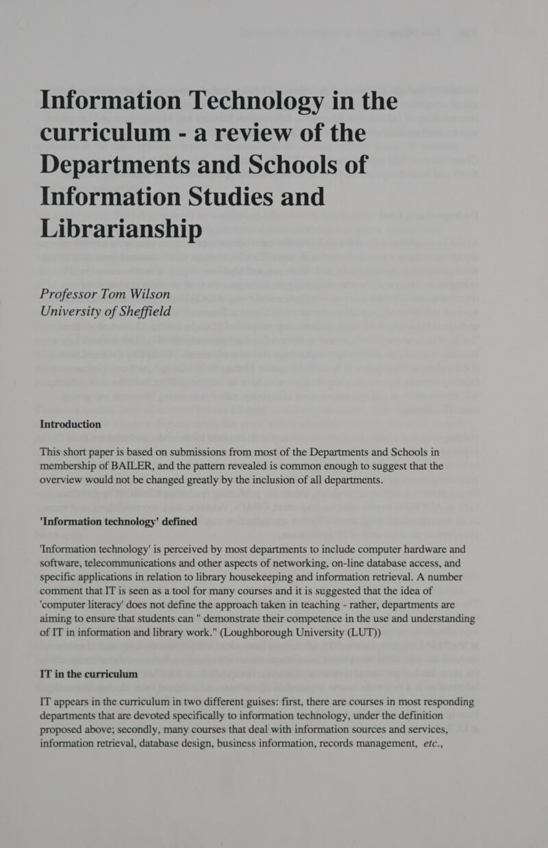 curriculum - a review of the Departments and Schools of Information Studies and Librarianship Professor Tom Wilson University of Sheffield Introduction This short paper is based on submissions from most of the Departments and Schools in membership of BAILER, and the pattern revealed is common enough to suggest that the overview would not be changed greatly by the inclusion of all departments. Information technology' defined ‘Information technology’ is perceived by most departments to include computer hardware and software, telecommunications and other aspects of networking, on-line database access, and specific applications in relation to library housekeeping and information retrieval. A number comment that IT is seen as a tool for many courses and it is suggested that the idea of ‘computer literacy’ does not define the approach taken in teaching - rather, departments are aiming to ensure that students can  demonstrate their competence in the use and understanding of IT in information and library work. (Loughborough University (LUT)) IT in the curriculum IT appears in the curriculum in two different guises: first, there are courses in most responding departments that are devoted specifically to information technology, under the definition proposed above; secondly, many courses that deal with information sources and services, information retrieval, database design, business information, records management, etc.,