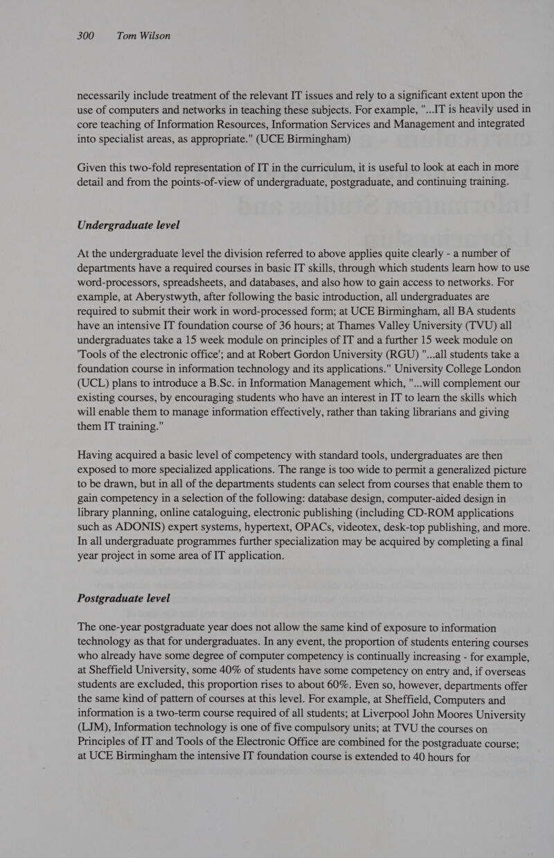 necessarily include treatment of the relevant IT issues and rely to a significant extent upon the use of computers and networks in teaching these subjects. For example, ...IT is heavily used in core teaching of Information Resources, Information Services and Management and integrated into specialist areas, as appropriate. (UCE Birmingham) Given this two-fold representation of IT in the curriculum, it is useful to look at each in more detail and from the points-of-view of undergraduate, postgraduate, and continuing training. Undergraduate level At the undergraduate level the division referred to above applies quite clearly - a number of departments have a required courses in basic IT skills, through which students learn how to use word-processors, spreadsheets, and databases, and also how to gain access to networks. For example, at Aberystwyth, after following the basic introduction, all undergraduates are required to submit their work in word-processed form; at UCE Birmingham, all BA students have an intensive IT foundation course of 36 hours; at Thames Valley University (TVU) all undergraduates take a 15 week module on principles of IT and a further 15 week module on 'Tools of the electronic office'; and at Robert Gordon University (RGU) ...all students take a foundation course in information technology and its applications. University College London (UCL) plans to introduce a B.Sc. in Information Management which, ...will complement our existing courses, by encouraging students who have an interest in IT to learn the skills which will enable them to manage information effectively, rather than taking librarians and giving them IT training. Having acquired a basic level of competency with standard tools, undergraduates are then exposed to more specialized applications. The range is too wide to permit a generalized picture to be drawn, but in all of the departments students can select from courses that enable them to gain competency in a selection of the following: database design, computer-aided design in library planning, online cataloguing, electronic publishing (including CD-ROM applications such as ADONIS) expert systems, hypertext, OPACs, videotex, desk-top publishing, and more. In all undergraduate programmes further specialization may be acquired by completing a final year project in some area of IT application. Postgraduate level The one-year postgraduate year does not allow the same kind of exposure to information technology as that for undergraduates. In any event, the proportion of students entering courses who already have some degree of computer competency is continually increasing - for example, at Sheffield University, some 40% of students have some competency on entry and, if overseas students are excluded, this proportion rises to about 60%. Even so, however, departments offer the same kind of pattern of courses at this level. For example, at Sheffield, Computers and information is a two-term course required of all students; at Liverpool John Moores University (LJM), Information technology is one of five compulsory units; at TVU the courses on Principles of IT and Tools of the Electronic Office are combined for the postgraduate course; at UCE Birmingham the intensive IT foundation course is extended to 40 hours for