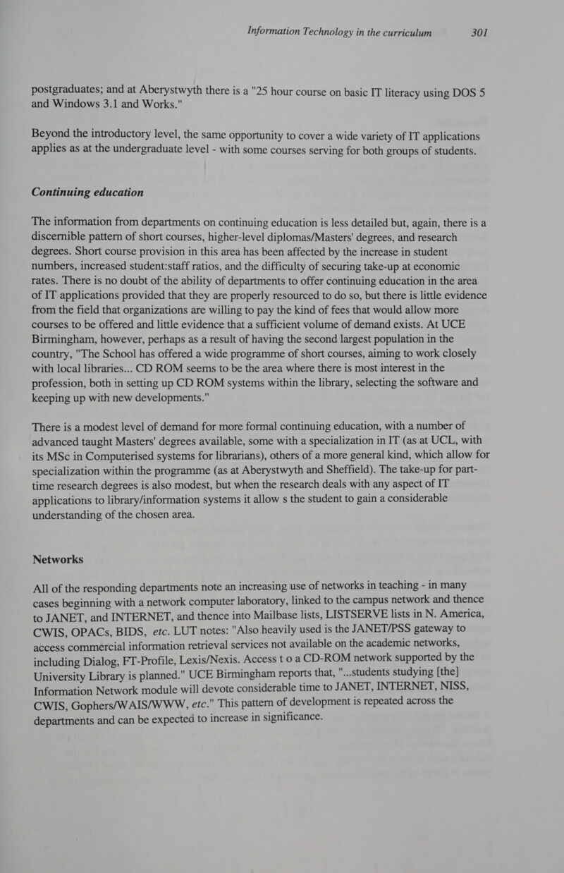 postgraduates; and at Aberystwyth there is a 25 hour course on basic IT literacy using DOS 5 and Windows 3.1 and Works. Beyond the introductory level, the same opportunity to cover a wide variety of IT applications applies as at the undergraduate level - with some courses serving for both groups of students. Continuing education The information from departments on continuing education is less detailed but, again, there is a discernible pattern of short courses, higher-level diplomas/Masters' degrees, and research degrees. Short course provision in this area has been affected by the increase in student numbers, increased student:staff ratios, and the difficulty of securing take-up at economic rates. There is no doubt of the ability of departments to offer continuing education in the area of IT applications provided that they are properly resourced to do so, but there is little evidence from the field that organizations are willing to pay the kind of fees that would allow more courses to be offered and little evidence that a sufficient volume of demand exists. At UCE Birmingham, however, perhaps as a result of having the second largest population in the country, The School has offered a wide programme of short courses, aiming to work closely with local libraries... CD ROM seems to be the area where there is most interest in the profession, both in setting up CD ROM systems within the library, selecting the software and keeping up with new developments. There is a modest level of demand for more formal continuing education, with a number of advanced taught Masters' degrees available, some with a specialization in IT (as at UCL, with its MSc in Computerised systems for librarians), others of a more general kind, which allow for specialization within the programme (as at Aberystwyth and Sheffield). The take-up for part- time research degrees is also modest, but when the research deals with any aspect of IT applications to library/information systems it allow s the student to gain a considerable understanding of the chosen area. Networks All of the responding departments note an increasing use of networks in teaching - in many cases beginning with a network computer laboratory, linked to the campus network and thence to JANET, and INTERNET, and thence into Mailbase lists, LISTSERVE lists in N. America, CWIS, OPACs, BIDS, etc. LUT netes: Also heavily used is the JANET/PSS gateway to access commercial information retrieval services not available on the academic networks, including Dialog, FT-Profile, Lexis/Nexis. Access t 0 a CD-ROM network supported by the University Library is planned. UCE Birmingham reports that, ...students studying [the] Information Network module will devote considerable time to JANET, INTERNET, NISS, CWIS, Gophers/WAIS/WWW, etc. This pattern of development is repeated across the departments and can be expected to increase in significance.
