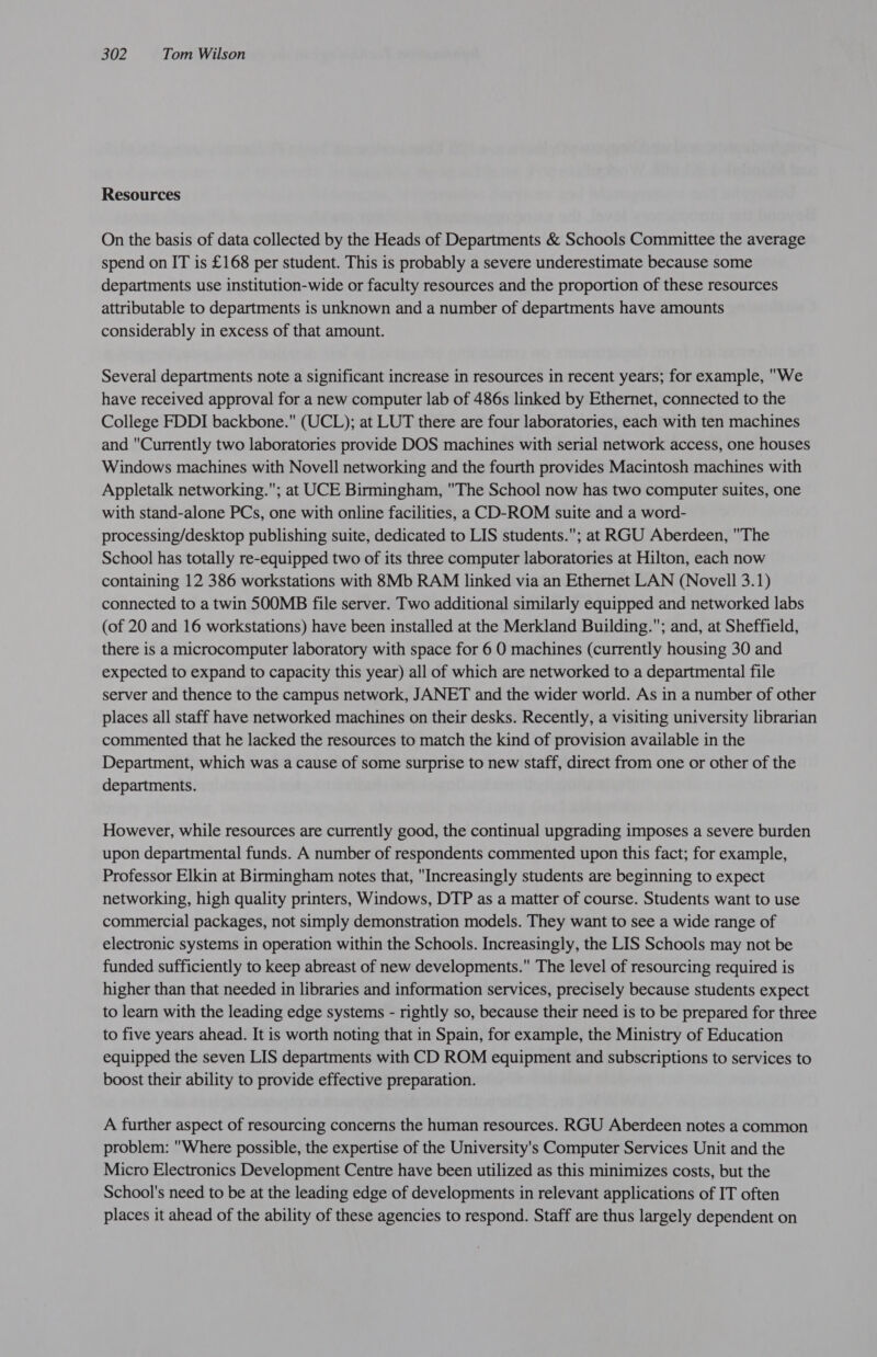 Resources On the basis of data collected by the Heads of Departments &amp; Schools Committee the average spend on IT is £168 per student. This is probably a severe underestimate because some departments use institution-wide or faculty resources and the proportion of these resources attributable to departments is unknown and a number of departments have amounts considerably in excess of that amount. Several departments note a significant increase in resources in recent years; for example, We have received approval for a new computer lab of 486s linked by Ethernet, connected to the College FDDI backbone. (UCL); at LUT there are four laboratories, each with ten machines and Currently two laboratories provide DOS machines with serial network access, one houses Windows machines with Novell networking and the fourth provides Macintosh machines with Appletalk networking.; at UCE Birmingham, The School now has two computer suites, one with stand-alone PCs, one with online facilities, a CD-ROM suite and a word- processing/desktop publishing suite, dedicated to LIS students.; at RGU Aberdeen, The School has totally re-equipped two of its three computer laboratories at Hilton, each now containing 12 386 workstations with 8Mb RAM linked via an Ethernet LAN (Novell 3.1) connected to a twin SOOMB file server. Two additional similarly equipped and networked labs (of 20 and 16 workstations) have been installed at the Merkland Building.; and, at Sheffield, there is a microcomputer laboratory with space for 6 O machines (currently housing 30 and expected to expand to capacity this year) all of which are networked to a departmental file server and thence to the campus network, JANET and the wider world. As in a number of other places all staff have networked machines on their desks. Recently, a visiting university librarian commented that he lacked the resources to match the kind of provision available in the Department, which was a cause of some surprise to new staff, direct from one or other of the departments. However, while resources are currently good, the continual upgrading imposes a severe burden upon departmental funds. A number of respondents commented upon this fact; for example, Professor Elkin at Birmingham notes that, Increasingly students are beginning to expect networking, high quality printers, Windows, DTP as a matter of course. Students want to use commercial packages, not simply demonstration models. They want to see a wide range of electronic systems in operation within the Schools. Increasingly, the LIS Schools may not be funded sufficiently to keep abreast of new developments. The level of resourcing required is higher than that needed in libraries and information services, precisely because students expect to learn with the leading edge systems - rightly so, because their need is to be prepared for three to five years ahead. It is worth noting that in Spain, for example, the Ministry of Education equipped the seven LIS departments with CD ROM equipment and subscriptions to services to boost their ability to provide effective preparation. A further aspect of resourcing concerns the human resources. RGU Aberdeen notes a common problem: Where possible, the expertise of the University's Computer Services Unit and the Micro Electronics Development Centre have been utilized as this minimizes costs, but the School's need to be at the leading edge of developments in relevant applications of IT often places it ahead of the ability of these agencies to respond. Staff are thus largely dependent on