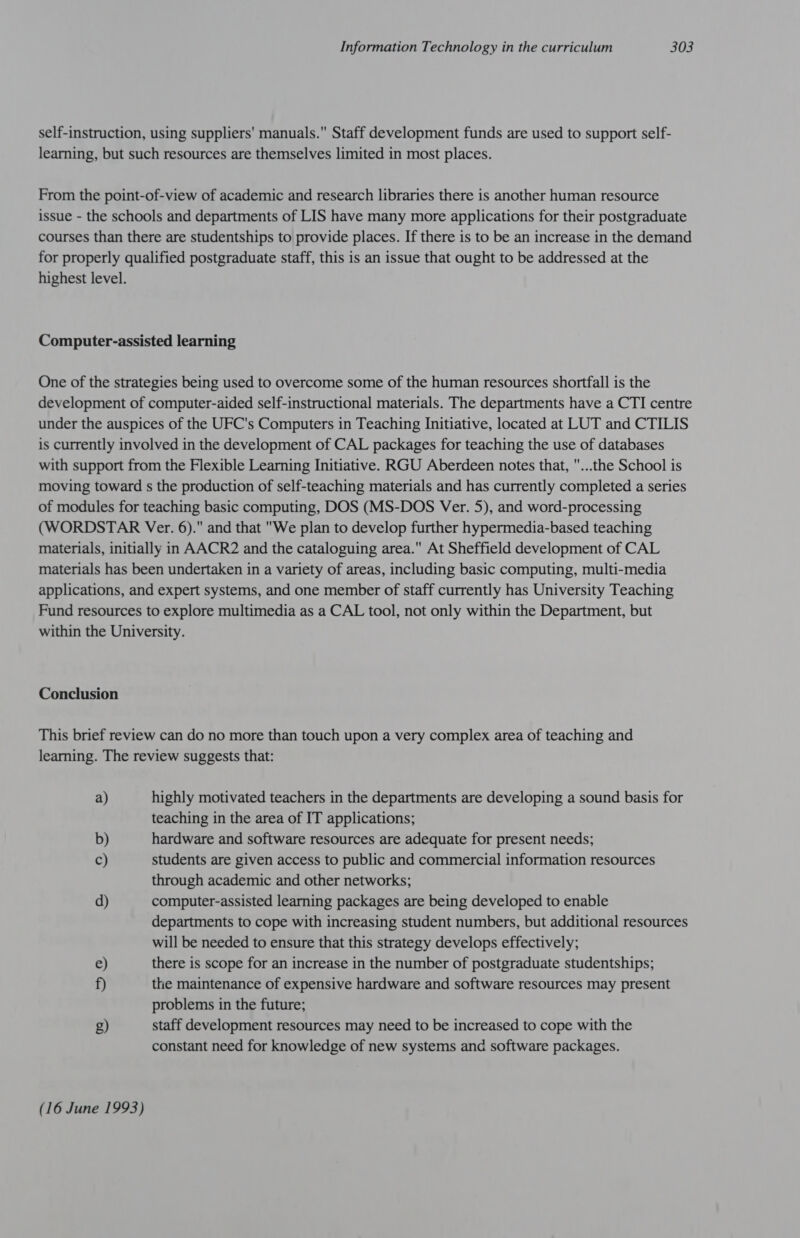 self-instruction, using suppliers' manuals. Staff development funds are used to support self- learning, but such resources are themselves limited in most places. From the point-of-view of academic and research libraries there is another human resource issue - the schools and departments of LIS have many more applications for their postgraduate courses than there are studentships to provide places. If there is to be an increase in the demand for properly qualified postgraduate staff, this is an issue that ought to be addressed at the highest level. Computer-assisted learning One of the strategies being used to overcome some of the human resources shortfall is the development of computer-aided self-instructional materials. The departments have a CTI centre under the auspices of the UFC's Computers in Teaching Initiative, located at LUT and CTILIS is currently involved in the development of CAL packages for teaching the use of databases with support from the Flexible Learning Initiative. RGU Aberdeen notes that, ...the School is moving toward s the production of self-teaching materials and has currently completed a series of modules for teaching basic computing, DOS (MS-DOS Ver. 5), and word-processing (WORDSTAR Ver. 6). and that We plan to develop further hypermedia-based teaching materials, initially in AACR2 and the cataloguing area. At Sheffield development of CAL materials has been undertaken in a variety of areas, including basic computing, multi-media applications, and expert systems, and one member of staff currently has University Teaching Fund resources to explore multimedia as a CAL tool, not only within the Department, but within the University. Conclusion This brief review can do no more than touch upon a very complex area of teaching and learning. The review suggests that: a) highly motivated teachers in the departments are developing a sound basis for teaching in the area of IT applications; b) hardware and software resources are adequate for present needs; c) students are given access to public and commercial information resources through academic and other networks; d) computer-assisted learning packages are being developed to enable departments to cope with increasing student numbers, but additional resources will be needed to ensure that this strategy develops effectively; e) there is scope for an increase in the number of postgraduate studentships; f) the maintenance of expensive hardware and software resources may present problems in the future; g) staff development resources may need to be increased to cope with the constant need for knowledge of new systems and software packages. (16 June 1993)