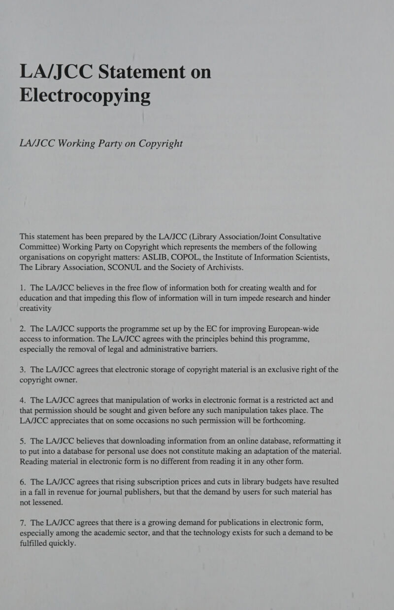 LA/JCC Statement on Electrocopying LA/JCC Working Party on Copyright This statement has been prepared by the LA/JCC (Library Association/Joint Consultative Committee) Working Party on Copyright which represents the members of the following organisations on copyright matters: ASLIB, COPOL, the Institute of Information Scientists, The Library Association, SCONUL and the Society of Archivists. 1. The LA/JCC believes in the free flow of information both for creating wealth and for education and that impeding this flow of information will in turn impede research and hinder creativity 2. The LA/JCC supports the programme set up by the EC for improving European-wide access to information. The LA/JCC agrees with the principles behind this programme, especially the removal of legal and administrative barriers. 3. The LA/JCC agrees that electronic storage of copyright material is an exclusive right of the copyright owner. 4. The LA/JCC agrees that manipulation of works in electronic format is a restricted act and that permission should be sought and given before any such manipulation takes place. The LA/JCC appreciates that on some occasions no such permission will be forthcoming. 5. The LA/JCC believes that downloading information from an online database, reformatting it to put into a database for personal use does not constitute making an adaptation of the material. Reading material in electronic form is no different from reading it in any other form. 6. The LA/JCC agrees that rising subscription prices and cuts in library budgets have resulted in a fall in revenue for journal publishers, but that the demand by users for such material has not lessened. 7. The LA/JCC agrees that there is a growing demand for publications in electronic form, especially among the academic sector, and that the technology exists for such a demand to be fulfilled quickly.