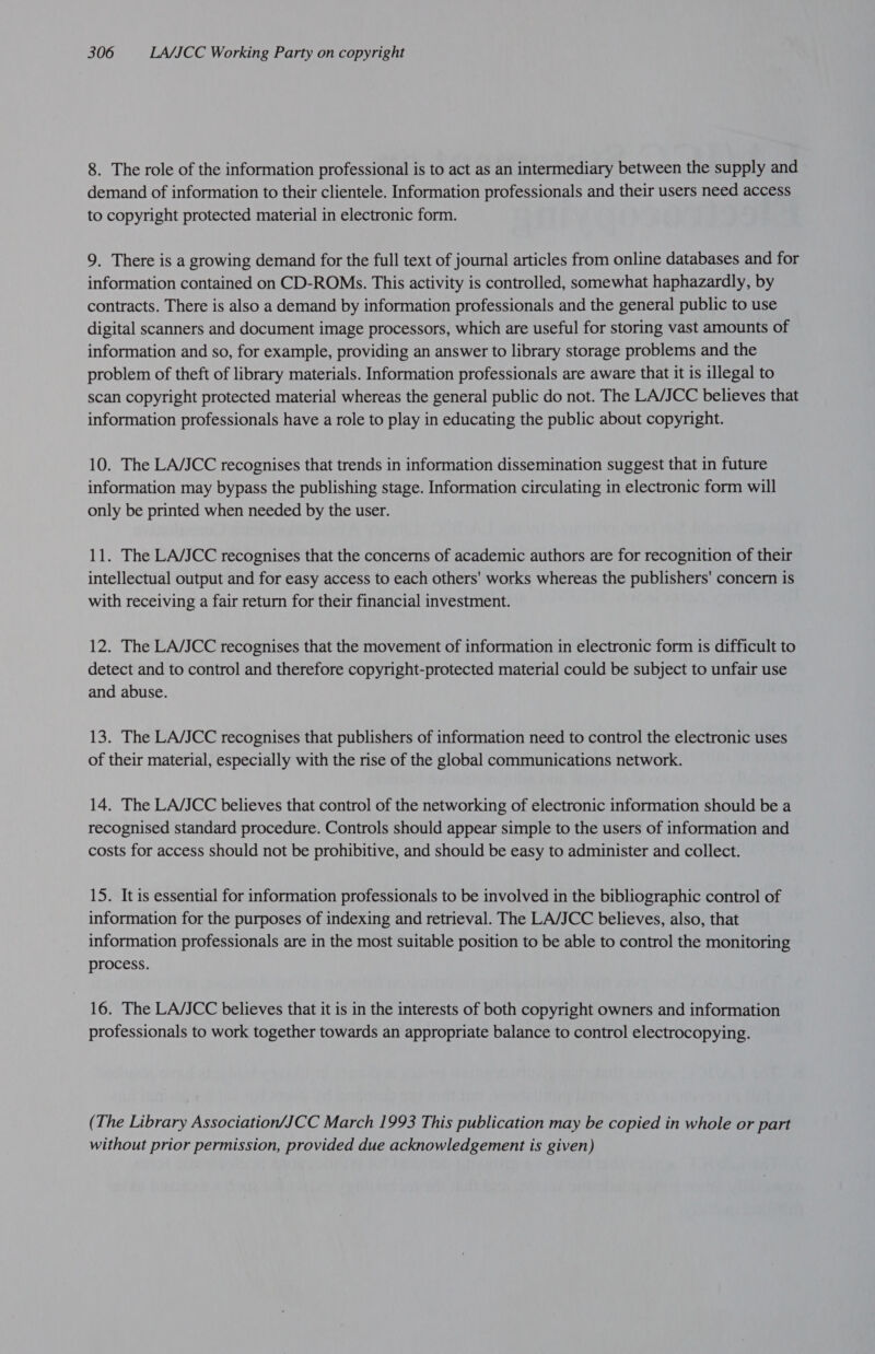 8. The role of the information professional is to act as an intermediary between the supply and demand of information to their clientele. Information professionals and their users need access to copyright protected material in electronic form. 9. There is a growing demand for the full text of journal articles from online databases and for information contained on CD-ROMs. This activity is controlled, somewhat haphazardly, by contracts. There is also a demand by information professionals and the general public to use digital scanners and document image processors, which are useful for storing vast amounts of information and so, for example, providing an answer to library storage problems and the problem of theft of library materials. Information professionals are aware that it is illegal to scan copyright protected material whereas the general public do not. The LA/JCC believes that information professionals have a role to play in educating the public about copyright. 10. The LA/JCC recognises that trends in information dissemination suggest that in future information may bypass the publishing stage. Information circulating in electronic form will only be printed when needed by the user. 11. The LA/JCC recognises that the concerns of academic authors are for recognition of their intellectual output and for easy access to each others' works whereas the publishers' concern is with receiving a fair return for their financial investment. 12. The LA/JCC recognises that the movement of information in electronic form is difficult to detect and to control and therefore copyright-protected material could be subject to unfair use and abuse. 13. The LA/JCC recognises that publishers of information need to control the electronic uses of their material, especially with the rise of the global communications network. 14. The LA/JCC believes that control of the networking of electronic information should be a recognised standard procedure. Controls should appear simple to the users of information and costs for access should not be prohibitive, and should be easy to administer and collect. 15. It is essential for information professionals to be involved in the bibliographic control of information for the purposes of indexing and retrieval. The LA/JCC believes, also, that information professionals are in the most suitable position to be able to control the monitoring process. 16. The LA/JCC believes that it is in the interests of both copyright owners and information professionals to work together towards an appropriate balance to control electrocopying. (The Library Association/JCC March 1993 This publication may be copied in whole or part without prior permission, provided due acknowledgement is given)