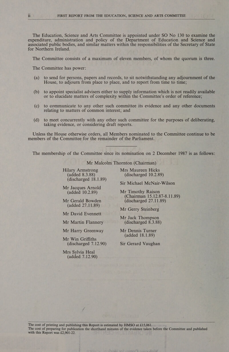  The Education, Science and Arts Committee is appointed under SO No 130 to examine the expenditure, administration and policy of the Department of Education and Science and associated public bodies, and similar matters within the responsibilities of the Secretary of State for Northern Ireland. The Committee consists of a maximum of eleven members, of whom the quorum is three. The Committee has power: (a) to send for persons, papers and records, to sit notwithstanding any adjournment of the House, to adjourn from place to place, and to report from time to time; (b) to appoint specialist advisers either to supply information which is not readily available or to elucidate matters of complexity within the Committee’s order of reference; (c) to communicate to any other such committee its evidence and any other documents relating to matters of common interest; and (d) to meet concurrently with any other such committee for the purposes of deliberating, taking evidence, or considering draft reports. Unless the House otherwise orders, all Members nominated to the Committee continue to be members of the Committee for the remainder of the Parliament. The membership of the Committee since its nomination on 2 December 1987 is as follows: Mr Malcolm Thornton (Chairman) Hilary Armstrong Mrs Maureen Hicks (added 8.3.88) (discharged 10.2.89) (discharged 18.1.89) Sir Michael McNair-Wilson Mr Jacques Arnold (added 10.2.89) Mr Timothy Raison (Chairman 15.12.87-8.11.89) Mr Gerald Bowden (discharged 27.11.89) (added 27.11.89) Mr David Evennett Mr Gerry Steinberg Mr Jack Thompson Mr Martin Flannery (discharged 8.3.88) Mr Harry Greenway Mr Dennis Turner (added 18.1.89) Mr Win Griffiths (discharged 7.12.90) Sir Gerard Vaughan Mrs Sylvia Heal — (added 7.12.90)  The cost of printing and publishing this Report is estimated by HMSO at £15,061. The cost of preparing for publication the shorthand minutes of the evidence taken before the Committee and published with this Report was £2,901-22.