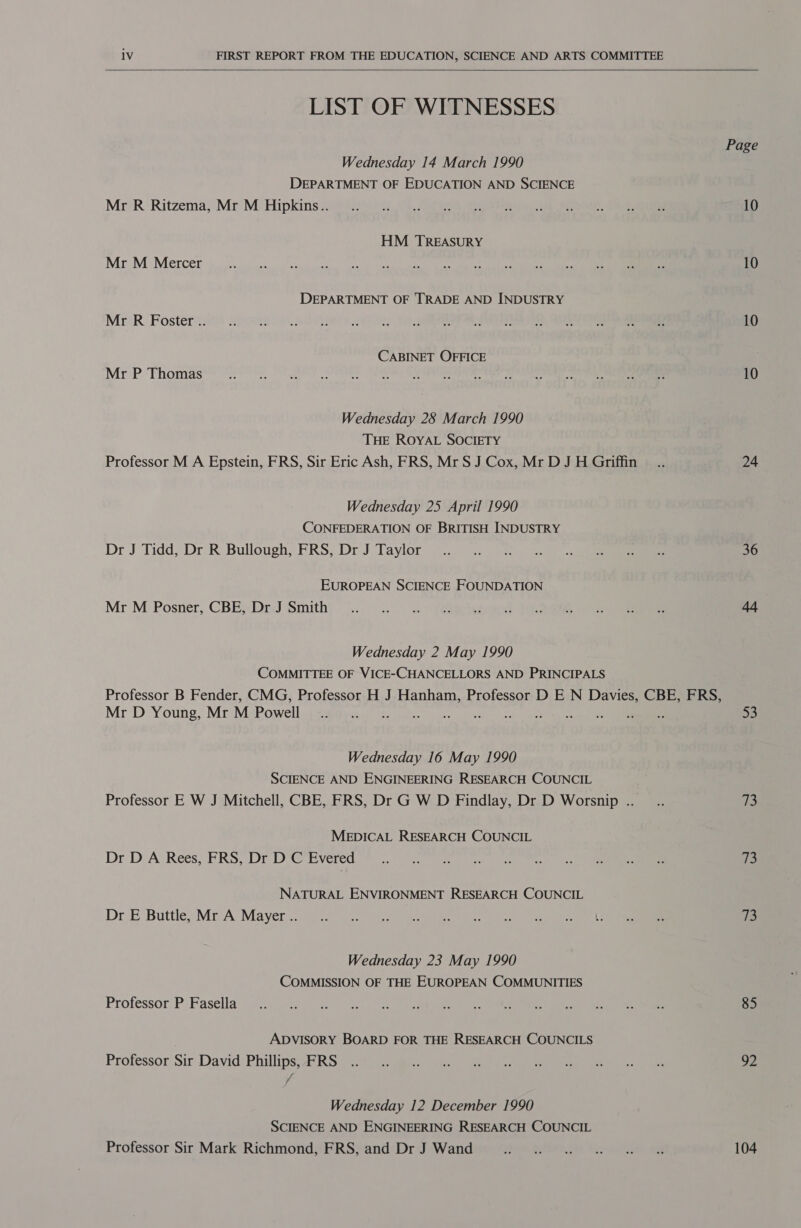 LIST OF WITNESSES Wednesday 14 March 1990 DEPARTMENT OF EDUCATION AND SCIENCE Mr R Ritzema, Mr M Hipkins.. HM TREASURY Mr M Mercer DEPARTMENT OF TRADE AND INDUSTRY Mr R Foster .. CABINET OFFICE Mr P Thomas Wednesday 28 March 1990 THE ROYAL SOCIETY Professor M A Epstein, FRS, Sir Eric Ash, FRS, Mr S J Cox, Mr D J H Griffin Wednesday 25 April 1990 CONFEDERATION OF BRITISH INDUSTRY Dr J Tidd, Dr R Bullough, FRS, Dr J Taylor EUROPEAN SCIENCE FOUNDATION Mr M Posner, CBE, Dr J Smith Wednesday 2 May 1990 COMMITTEE OF VICE-CHANCELLORS AND PRINCIPALS Professor B Fender, CMG, Professor H J Hanham, Professor D E N Davies, CBE, FRS, Mr D Young, Mr M Powell . sy wih ay Doone Wednesday 16 May 1990 SCIENCE AND ENGINEERING RESEARCH COUNCIL Professor E W J Mitchell, CBE, FRS, Dr G W D Findlay, Dr D Worsnip .. MEDICAL RESEARCH COUNCIL Dr D A Rees, FRS, Dr D C Evered NATURAL ENVIRONMENT RESEARCH COUNCIL Dr E Buttle, Mr A Mayer .. Wednesday 23 May 1990 COMMISSION OF THE EUROPEAN COMMUNITIES Professor P Fasella ADVISORY BOARD FOR THE RESEARCH COUNCILS Professor Sir David Phillips, FRS Wednesday 12 December 1990 SCIENCE AND ENGINEERING RESEARCH COUNCIL Professor Sir Mark Richmond, FRS, and Dr J Wand Page 10 10 10 10 24 36 53 73 73 13 85 OZ 104