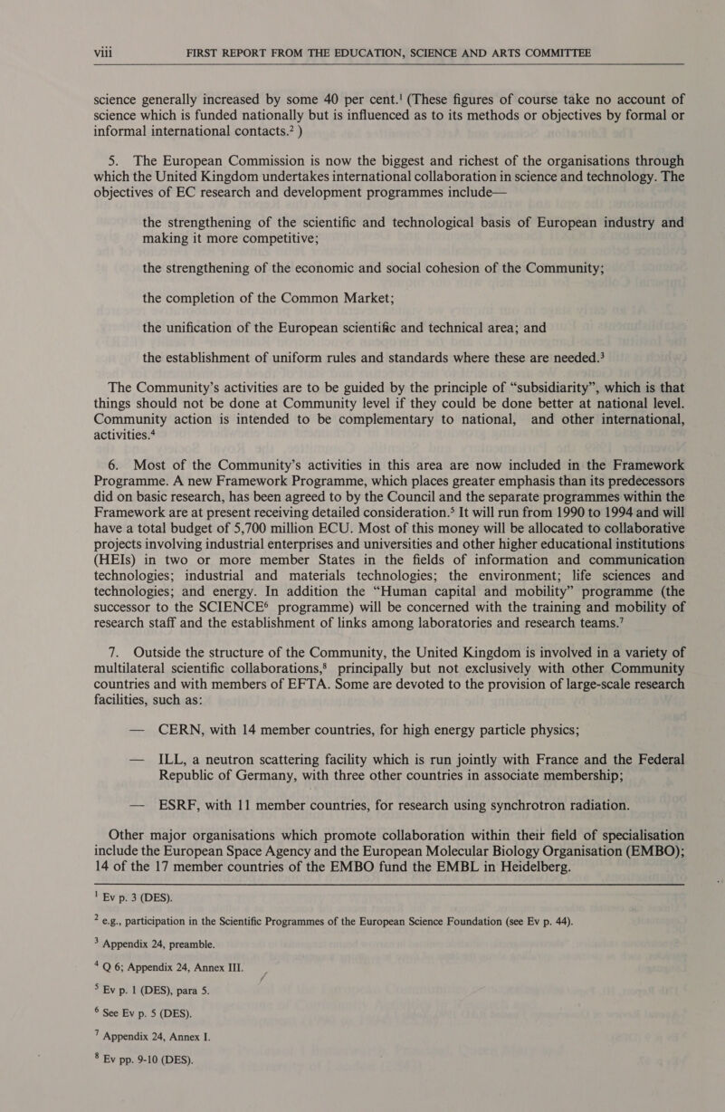   science generally increased by some 40 per cent.!' (These figures of course take no account of science which is funded nationally but is influenced as to its methods or objectives by formal or informal international contacts.’ ) 5. The European Commission is now the biggest and richest of the organisations through which the United Kingdom undertakes international collaboration in science and technology. The objectives of EC research and development programmes include— the strengthening of the scientific and technological basis of European industry and making it more competitive; the strengthening of the economic and social cohesion of the Community; the completion of the Common Market; the unification of the European scientific and technical area; and the establishment of uniform rules and standards where these are needed.? The Community’s activities are to be guided by the principle of “subsidiarity”, which is that things should not be done at Community level if they could be done better at national level. Community action is intended to be complementary to national, and other international, activities.* 6. Most of the Community’s activities in this area are now included in the Framework Programme. A new Framework Programme, which places greater emphasis than its predecessors did on basic research, has been agreed to by the Council and the separate programmes within the Framework are at present receiving detailed consideration.* It will run from 1990 to 1994 and will have a total budget of 5,700 million ECU. Most of this money will be allocated to collaborative projects involving industrial enterprises and universities and other higher educational institutions (HEIs) in two or more member States in the fields of information and communication technologies; industrial and materials technologies; the environment; life sciences and technologies; and energy. In addition the “Human capital and mobility” programme (the successor to the SCIENCE® programme) will be concerned with the training and mobility of research staff and the establishment of links among laboratories and research teams.’ 7. Outside the structure of the Community, the United Kingdom is involved in a variety of multilateral scientific collaborations,’ principally but not exclusively with other Community countries and with members of EFTA. Some are devoted to the provision of large-scale research facilities, such as: — CERN, with 14 member countries, for high energy particle physics; — ILL, a neutron scattering facility which is run jointly with France and the Federal Republic of Germany, with three other countries in associate membership; — ESRF, with 11 member countries, for research using synchrotron radiation. Other major organisations which promote collaboration within their field of specialisation include the European Space Agency and the European Molecular Biology Organisation (EMBO); 14 of the 17 member countries of the EMBO fund the EMBL in Heidelberg. ' Ey p. 3 (DES). ? e.g., participation in the Scientific Programmes of the European Science Foundation (see Ev p. 44). 3 Appendix 24, preamble. 4 Q 6; Appendix 24, Annex III. &gt; Ev p. 1 (DES), para 5. ® See Ev p. 5 (DES). 7 Appendix 24, Annex I. 8 Ev pp. 9-10 (DES).