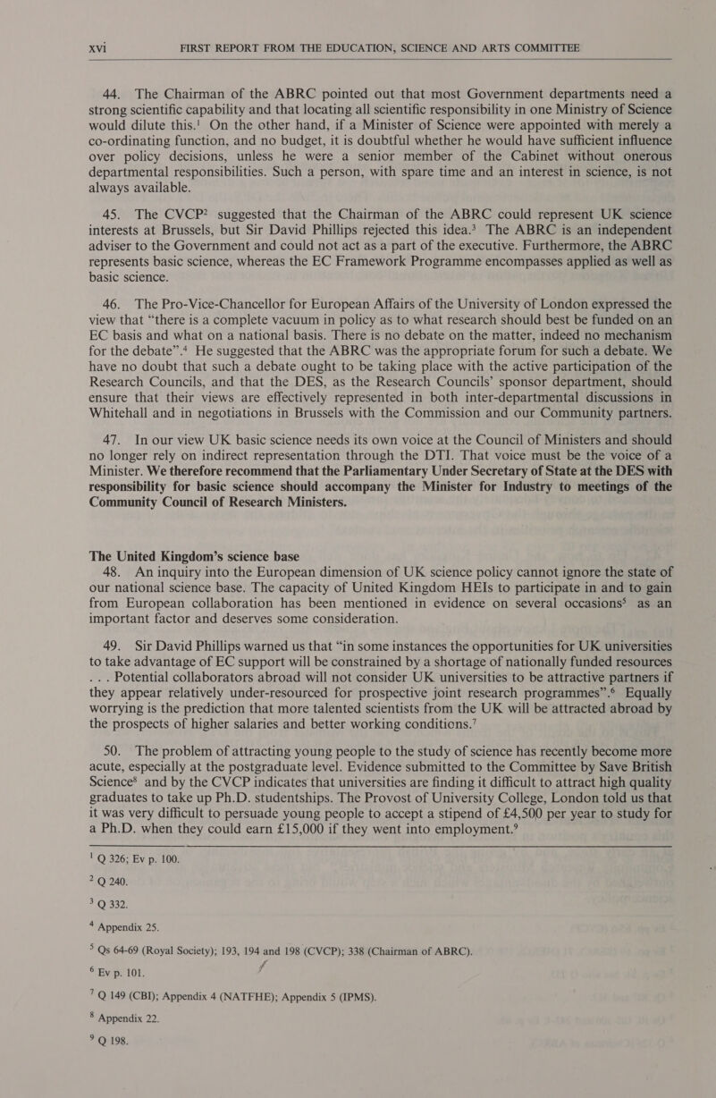  44. The Chairman of the ABRC pointed out that most Government departments need a strong scientific capability and that locating all scientific responsibility in one Ministry of Science would dilute this.! On the other hand, if a Minister of Science were appointed with merely a co-ordinating function, and no budget, it is doubtful whether he would have sufficient influence over policy decisions, unless he were a senior member of the Cabinet without onerous departmental responsibilities. Such a person, with spare time and an interest in science, is not always available. 45. The CVCP? suggested that the Chairman of the ABRC could represent UK science interests at Brussels, but Sir David Phillips rejected this idea.2 The ABRC is an independent adviser to the Government and could not act as a part of the executive. Furthermore, the ABRC represents basic science, whereas the EC Framework Programme encompasses applied as well as basic science. 46. The Pro-Vice-Chancellor for European Affairs of the University of London expressed the view that “there is a complete vacuum in policy as to what research should best be funded on an EC basis and what on a national basis. There is no debate on the matter, indeed no mechanism for the debate”.* He suggested that the ABRC was the appropriate forum for such a debate. We have no doubt that such a debate ought to be taking place with the active participation of the Research Councils, and that the DES, as the Research Councils’ sponsor department, should ensure that their views are effectively represented in both inter-departmental discussions in Whitehall and in negotiations in Brussels with the Commission and our Community partners. 47. In our view UK basic science needs its own voice at the Council of Ministers and should no longer rely on indirect representation through the DTI. That voice must be the voice of a Minister. We therefore recommend that the Parliamentary Under Secretary of State at the DES with responsibility for basic science should accompany the Minister for Industry to meetings of the Community Council of Research Ministers. The United Kingdom’s science base 48. An inquiry into the European dimension of UK science policy cannot ignore the state of our national science base. The capacity of United Kingdom HEIs to participate in and to gain from European collaboration has been mentioned in evidence on several occasions&gt; as an important factor and deserves some consideration. 49. Sir David Phillips warned us that “in some instances the opportunities for UK universities to take advantage of EC support will be constrained by a shortage of nationally funded resources ... Potential collaborators abroad will not consider UK universities to be attractive partners if they appear relatively under-resourced for prospective joint research programmes”.® Equally worrying is the prediction that more talented scientists from the UK will be attracted abroad by the prospects of higher salaries and better working conditions.’ 50. The problem of attracting young people to the study of science has recently become more acute, especially at the postgraduate level. Evidence submitted to the Committee by Save British Science’ and by the CVCP indicates that universities are finding it difficult to attract high quality graduates to take up Ph.D. studentships. The Provost of University College, London told us that it was very difficult to persuade young people to accept a stipend of £4,500 per year to study for a Ph.D. when they could earn £15,000 if they went into employment.? | Q 326; Ev p. 100. 2 Q 240. 3 Q 332. 4 Appendix 25. 5 Qs 64-69 (Royal Society); 193, 194 and 198 (CVCP); 338 (Chairman of ABRC). 6 Ey p. 101. f' 7Q 149 (CBI); Appendix 4 (NATFHE); Appendix 5 (IPMS). 8 Appendix 22. &gt; Q 198.