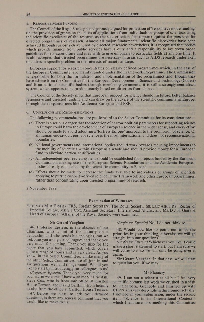 5. RESPONSIVE MODE FUNDING The Council of the Royal Society has vigorously argued for protection of ‘responsive mode funding’ (ie, the provision of grants on the basis of applications from individuals or groups of scientists using the scientific excellence of the research as the sole criterion for support) against the pressures for directed programmes of research. Almost all major fundamental scientific discoveries have been achieved through curiosity-driven, not by directed, research; nevertheless, it is recognised that bodies which provide finance from public services have a duty and a responsibility to lay down broad guidelines for its expenditure and may wish to give emphasis to particular fields at any one time. It is also accepted that directed programmes are necessary in areas such as AIDS research undertaken to address a specific problem in the interests of society at large. European support for research concentrates on clearly defined programmes which, in the case of the European Community, are mainly funded under the Framework Programme. The Commission is responsible for both the formulation and implementation of the programmes and, though they have advice from the Committee for the European Development of Science and Technology (Codest) and from national scientific bodies through member governments, it is still a strongly centralised system, which appears to be predominately based on direction from above. The Council of the Society urges that European support for science should, in future, better balance responsive and directed funding and can draw on the advice of the scientific community in Europe, through their organisations like Academia Europaea and ESF. 6. CONCLUSIONS AND RECOMMENDATIONS The following recommendations are put forward to the Select Committee for its consideration: (a) There is a serious danger that the adoption of narrow political parameters for supporting science boundaries. fund to alleviate particular difficulties. 2 November 1989 Sir Gerard Vaughan 46. Professor Epstein, in the absence of our Chairman, who is out of the country on a Fellowship and who sends his apologies, can we welcome you and your colleagues and thank you very much for coming. Thank you also for the paper that you have submitted, which covers quite a range of topics and is very clear. As you know, in this Select Committee, unlike many of the other Select Committees, we all join in and ask questions, we hand things round. Would you like to start by introducing your colleagues to us? (Professor Epstein) Thank you very much for your warm welcome. I have with me Sir Eric Ash, Steve Cox, who is from our office at Carlton House Terrace, and David Griffin, who is helping us also from the office at Carlton House Terrace. 47. Before we start to ask you detailed questions, is there any general comment that you would like to make to us? (Professor Epstein) No, I do not think so. 48. Would you like to point out to us the priorities in your thinking, otherwise we will go straight into our questions? (Professor Epstein) Whichever you like. I could make a short statement to start, but I am sure we will come to it so we will only be going over it again. Sir Gerard Vaughan: In that case, we will start to question you, if we may. Mr Flannery 49. I am not a scientist at all but I feel very scientific because last week we crushed in a visit to Heidelberg, Grenoble and finished up with CERN, ina very deep hole in the ground, actually. I noticed in your submission, under the second item “Science in its International Context”, which I am sure is something this Committee