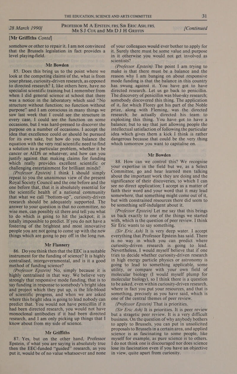 [Mr Griffiths Contd] somehow or other to repair it. 1am not convinced that the Brussels legislation in fact provides a level playing-field. Mr Bowden 85. Does this bring us to the point where we look at the competing claims of the, what is from your phrase, curiosity-driven research, as opposed to directed research? I, like others here, have no specialist scientific training but I remember from when I did general science at school that there was a notice in the laboratory which said “No structure without function; no function without purpose” and I am conscious in many things we saw last week that I could see the structure in every case, I could see the function on some occasions, but I was hard-pressed to discover the purpose on a number of occasions. I accept the idea that excellence could or should be pursued for its own sake, but how do you balance the equation with the very real scientific need to find a solution to a particular problem, whether it be cancer or AIDS or whatever, and how can you justify against that making claims for funding which really provides excellent scientific or challenging entertainment for brilliant minds? (Professor Epstein) 1 think I should simply repeat to you the unanimous view of the present Royal Society Council and the one before and the one before that, that it is absolutely essential for the scientific health of a national community that what we call “bottom-up”, curiosity-driven research should be adequately supported. The answer to your question is that no committee, no wise men, can possibly sit there and tell you what to do which is going to hit the jackpot; it is totally impossible to predict. If you do not have a fostering of the brightest and most innovative people you are not going to come up with the new things which are going to pay off in the long run. Mr Flannery 86. Do you think then that the EEC is a suitable instrument for the funding of science? It is highly centralised, intergovernmental, and is it a good method of funding science? (Professor Epstein) No, simply because it is highly centralised in that way. We believe very strongly that responsive mode funding, that is to say funding in response to somebody’s bright idea and project which they put up, is the life-blood of scientific progress, and when we are asked where this bright idea is going to lead nobody can predict that. You would not have penicillin if it had been directed research, you would not have monoclonal antibodies if it had been directed research, and I am only picking up things that I know about from my side of science. Mr Griffiths 87. Yes, but on the other hand, Professor Epstein, if what you are saying is absolutely true then the EEC-funded “‘guided”’ research, as you put it, would be of no value whatsoever and none of your colleagues would ever bother to apply for it. Surely there must be some value and purpose in it otherwise you would not get involved as scientists? (Professor Epstein) The point I am trying to make is that there must be a balance and the reason why I am banging on about responsive mode funding is that the balance in this country has swung against it. You have got to have directed research. Let us go back to penicillin. The discovery of penicillin was blue-sky research; somebody discovered this thing. The application of it, for which Florey got his part of the Noble prize, along with Fleming, was the directed research; he actually directed his team to exploiting this thing. You have got to have a balance; but to say that just allowing people the intellectual satisfaction of following the particular idea which gives them a kick I think is rather dangerous because that could be the very thing which tomorrow you want to capitalise on. Mr Bowden 88. How can we control this? We recognise your expertise in the field but we, as a Select Committee, go and hear learned men talking about the important work they are doing and the significance of their discoveries, to which I can see no direct application; I accept as a matter of faith their word and your word that it may lead somewhere, that something might come out of it, but with constrained resources there did seem to be something self-indulgent about it. (Professor Epstein) Let me say that this brings us back exactly to one of the things we started with, which is the question of peer review. I think Sir Eric wants to say something. (Sir Eric Ash) It is very deep water. I accept everything that Professor Epstein has said. There is no way in which you can predict where curiosity-driven research is going to lead. Nevertheless, I would myself believe that if one tries to decide whether curiosity-driven research in high energy particle physics or astronomy is going to lead to something applicable, some utility, or compare with your own field of molecular biology (I would myself plump for molecular biology), so I think there-is a question to be asked, even within curiosity-driven research, where in fact you put your resources, and that is something, precisely as you have said, which is one of the central themes of peer review. (Professor Epstein) That is priorities. (Sir Eric Ash) It is priorities. It is peer review but a stragetic peer review. It is a very difficult business. On the question of why anybody bothers to apply to Brussels, you can put in unsolicited proposals to Brussels in a certain area, and applied science is as fascinating to some people, like myself for example, as pure science is to others. I do not think one is discouraged nor does science lose its fascination even if you have an objective in view, quite apart from curiosity.