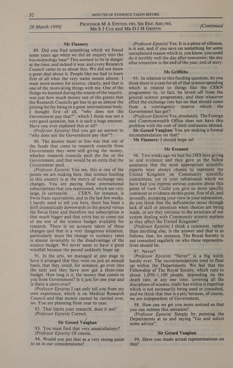 Mr Flannery 89. Did you find something which we found some years ago when we did an inquiry into the bio-technology base? This seemed to be in danger at the time, and indeed it was, and every Research Council came to us about this. We did not know a great deal about it. People like me had to learn first of all what the very name meant almost. I want more money for science, clearly, and that is one of the motivating things with me. One of the things we learned during the course of the inquiry, was just how much money out of the grants that the Research Councils get has to go as almost the joining fee for being in a great international body. I thought first of all, “why does not the Government pay that?’’, which I think was not a very good question, but it is such a huge amount. Have you ever explored this at all? (Professor Epstein) Did you get an answer to ‘why does not the Government pay that’? 90. The answer more or less was that out of the funds that come to research councils from Government they were still giving the money, whether research councils paid the fee or the Government, and that would be an extra that the Government paid. (Professor Epstein) You see, this is one of the points we are making here, that science funding in this country is at the mercy of exchange rate changes. You are paying these international subscriptions that you mentioned, which are very large, in currencies . . . CERN, for instance, is Swiss franc equivalents, and in the last few weeks, I hardly need to tell you here, there has been a drift dramatically downwards in the pound versus the Swiss franc and therefore our subscription is that much bigger and that extra has to come out of the rest of the science budget available for research. There is no account taken of these changes and that is a very dangerous situation, particularly since the change in currency rates is almost invariably to the disadvantage of the science budget. We never seem to have a great windfall because the pound suddenly leaps up. 91. In the arts, we managed at one stage to have it arranged that they went on just an annual basis, that they could, for instance, go over into the next and they have now got a three-year budget. How long is it, the money that comes to you from Government? Is it just for one year and is there a carry-over? (Professor Epstein) 1 can only tell you from my own experience, which is on Medical Research Council and that money cannot be carried over, no. You are planning from year to year. 92. That limits your research, does it not? (Professor Epstein) Correct. fy Sir Gerard Vaughan 93. You must find that very unsatisfactory? (Professor Epstein) Of course. 94. Would you put that as a very strong point to us in our considerations? (Professor Epstein) Yes. It is a piece of silliness, is it not, and if you save on something for some unexplained reason which is, you know, you could do it terribly well the day after tomorrow; the day after tomorrow is the end of the year, end of story. Mr Griffiths 95. In relation to this funding question, do you think there is a case for all of that science spending which is related to things like the CERN programme to, in fact, be hived off from the general science programme, and then whatever effect the exchange rate has on that should come from a contingency reserve which the Government has got? (Professor Epstein) Yes, absolutely. The Foreign and Commonwealth Office does not have this problem with the cost of their embassies abroad. Sir Gerard Vaughan: You are making a formal recommendation on that? Mr Flannery: I should hope so! Mr Evennett 96. Two weeks ago we had the DES here giving us oral evidence and they gave us the fullest assurance that the most appropriate scientific experts were always chosen to represent the United Kingdom on Community scientific committees, yet in your submission which we have had you express serious concern about this point of view. Could you give us more specific comment or evidence on this point, first ofall, and secondly, accepting your view in your submission, do you think that the deficiencies occur through lack of skill or attention when choices are being made, or are they intrinsic to the structure of our system dealing with Community science matters as they affect the United Kingdom? (Professor Epstein) I think a comment, rather than anything else, is the answer and that is as follows, that, for instance, The Royal Society is not consulted regularly on who these representa- tives should be. 97. Never? (Professor Epstein) “Never” is a big word; hardly ever. The recommendations tend to float up within the Departments. We feel that the Fellowship of The Royal Society, which runs to about 1,050-1,100 people, depending on the death rate, at any one time, covering all the disciplines of science, really has within it expertise which is not necessarily being used or consulted, and we think that that is a pity because, of course, we are independent of Government. 98. How can we get you more noticed so that you can redress this omission? (Professor Epstein) Simply by pointing the Departments at us and saying “Go and solicit some advice”’. Sir Gerard Vaughan 99. Have you made actual representations on this?