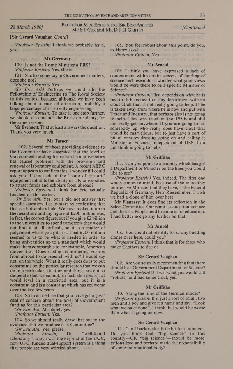 [Sir Gerard Vaughan Contd] (Professor Epstein) 1 think we probably have, yes. Mr Greenway 100. Is not the Prime Minister a FRS? (Professor Epstein) Yes, she is. 101. She has some say in Government matters, does she not? (Professor Epstein) Yes. (Sir Eric Ash) Perhaps we could add the Fellowship of Engineering to The Royal Society in this context because, although we have been talking about science all afternoon, probably a large percentage of it is really engineering. (Professor Epstein) To take it one step further, we should also include the British Academy, for the same reasons. Mr Evennett: That at least answers the question. Thank you very much. Mr Turner 102. Several of those providing evidence to the Committee have suggested that the level of Government funding for research in universities has caused problems with the provision and renewal of laboratory equipment. A recent ABRC report appears to confirm this. I wonder if I could ask you if this lack of the “‘state of the art” equipment inhibits the ability of UK universities to attract funds and scholars from abroad? (Professor Epstein) 1 think Sir Eric actually touched on this earlier. (Sir Eric Ash) Yes, but I did not answer that specific question. Let us start by confessing that this is a bottomless hole. We have looked it up in the meantime and my figure of £200 million was, in fact, the correct figure; but if you give £2 billion to the universities to spend tomorrow they would not find it at all difficult, so it is a matter of judgement where you pitch it. That £200 million seemed to us to be what is needed in order to bring universities up to a standard which would make them comparable to, for example, American universities. Does it stop us attracting visitors from abroad to do research with us? I would say not, on the whole. What it really does do is to put constraints on the particular research that we can do in a particular situation and things are not so desperate that we cannot, in fact, do research at world level in a restricted area, but it is a constraint and is a constraint which has got worse over the last few years. 103. So I can deduce that you have got a great deal of concern about the level of Government funding for this particular area? (Sir Eric Ash) Absolutely yes. (Professor Epstein) Yes. 104. So we should really draw that out in the evidence that we produce as a Committee? (Sir Eric Ash) Yes, please. (Professor Epstein) The “‘well-found laboratory”, which was the key end of the UGC, now UFC, funded dual-support system is a thing that people are very worried about. 105. You feel robust about this point, do you, as Harry asks? (Professor Epstein) Yes. Mr Arnold 106. I think you have expressed a lack of contentment with certain aspects of funding of science and research,. I wonder what your views would be were there to be a specific Minister of Science? (Professor Epstein) That depends on what he is tied to. If he is tied to a tiny department with no clout at all that is not really going to help. If he is taken away from where he is now and put with Trade and Industry, that perhaps also is not going to help. This was tried in the 1950s and did not really get anywhere. If you are going to set somebody up who really does have clout that would be marvellous, but to just have a sort of bit of window-dressing going on and calling it Minister of Science, independent of DES, I do not think is going to help. Mr Griffiths 107. Can you point to a country which has got a Department or Minister on the lines you would like to see? (Professor Epstein) Yes, indeed, The first one which comes to mind, because of the incredibly impressive Minister that they have, is the Federal Republic of Germany, Herr Riesenhuber. I wish we had a clone of him over here. Mr Flannery: It does find its reflection in the Select Committee. Our remit is education, science and the arts. People tend to come in for education. I had better not go any further on that! Mr Arnold 108. You could not identify for us any budding clones over here, could you? (Professor Epstein) I think that is for those who make Cabinets to decide. Sir Gerard Vaughan 109. Are you actually recommending that there should be a Government Department for Science? (Professor Epstein) If it was what you would call “robust” and had some clout, yes. Mr Griffiths 110. Along the lines of the German model? (Professor Epstein) If it just a sort of small, two men and a boy and give it a name and say, “Look what we have done’”’, I think that would be worse than what is going on now. Sir Gerard Vaughan 111. Can I backtrack a little bit for a moment. Do you think that “big science” in this country—UK “big science’—should be more rationalized and perhaps made the responsibility of some international body?