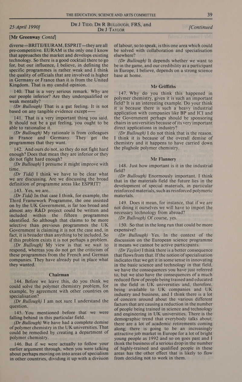 [Mr Greenway Contd] diverse—BRITE/EURAM, ESPRIT—they are all pre-competitive. EURAM is the only one I know that approaches the market and develops existing technology. So there is a good cocktail there to go for, but our influence, I believe, in defining the specific programmes is rather weak and I think the quality of officials that are involved is higher in Germany or France than it is from the United Kingdom. That is my candid opinion. 140. That is a very serious remark. Why are our people inferior? Are they underqualified or weak mentally? (Dr Bullough) That is a gut feeling. It is not based on any tangible evidence except —— 141. That is a very important thing you said. It should not be a gut feeling, you ought to be able to rationalise it. (Dr Bullough) My rationale is from colleagues in France and Germany. They get the programmes that they want. 142. And ours do not, so they do not fight hard enough? Does that mean they are inferior or they do not fight hard enough? (Dr Bullough) 1 presume it might improve with time. (Dr Tidd) 1 think we have to be clear what we are discussing. Are we discussing the broad definition of programme areas like ESPRIT? 143. Yes, we are. (Dr Tidd) In that case I think, for example, the Third Framework Programme, the one insisted on by the UK Government, is far too broad and almost any R&amp;D project could be written and included within the fifteen programmes identified. So although that claims to be more selective than previous programmes the UK Government is claiming it is not the case and, in fact, it is broader than anything to be included. So if this problem exists it is not perhaps a problem. (Dr Bullough) My view is that we wait to respond, whereas you do not get the criticism of these programmes from the French and German companies. They have already put in place what they wanted. Chairman 144. Before we leave this, do you think we could solve the polymer chemistry problem, for example, by agreement with other countries on specialisation? (Dr Bullough) 1 am not sure I understand the question. 145. You mentioned before that we were falling behind in this particular field. (Dr Bullough) We have had a complete demise of polymer chemistry in the UK universities. That could be remedied by creating a department of polymer chemistry. 146. But if we were actually to follow your earlier argument through, when you were talking about perhaps moving on into areas of specialism in other countries, dividing it up with a division of labour, so to speak, is this one area which could be solved with collaboration and specialisation elsewhere? (Dr Bullough) It depends whether we want to be in the game, and our credibility as a participant in Europe, I believe, depends on a strong science base at home. Mr Griffiths 147. Why do you think this happened in polymer chemistry, given it is such an important field? It is an interesting example. Do your think it is because there is such a heavy industrial application with companies like BP and ICI and the Government perhaps should be sponsoring chairs in universities because of its very important direct applications in industry? (Dr Bullough) 1 do not think that is the reason. I think it is because of the overall demise of chemistry and it happens to have carried down the plughole polymer chemistry. Mr Flannery 148. Just how important is it in the industrial field? (Dr Bullough) Enormously important. I think that in the materials field the future lies in the development of special materials, in particular reinforced materials, such as reinforced polymeric materials. 149. Does it mean, for instance, that if we are not doing it ourselves we will have to import the necessary technology from abroad? (Dr Bullough) Of course, yes. 150. So that in the long run that could be more expensive? (Dr Bullough) Yes. In the context of the discussion on the European science programme it means we cannot be active participants. (Dr Taylor) | think there is a better consequence that flows from that. If the notion of specialisation indicates that we get it in some sense in innovating in the basic science and technology in that field, we have the consequences you have just referred to, but we also have the consequences of a much reduced flow of people being trained and educated in the field in UK universities and, therefore, being available to UK companies and UK industry and business, and I think there is a lot of concern around about the various different factors that are causing a reduction in the number of people being trained in science and technology and engineering in UK universities. There is the demographic trend that everybody talks about; there are a lot of academic retirements coming along; there is going to be an increasingly attractive job market in Europe for a lot of bright young people as 1992 and so on goes past and I think the business of a serious drop in the number of highly-trained and qualified people in these areas has the other effect that is likely to flow from deciding not to work in them.