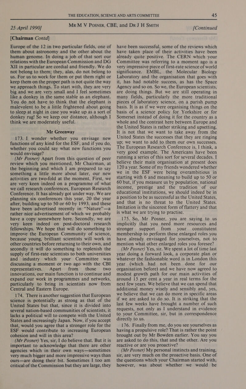 [Chairman Contd] Europe of the 12 in two particular fields, one of them about astronomy and the other about the human genome. In doing a job of that sort our relations with the European Commission and DG XII in particular are cordial and friendly. We do not belong to them; they, alas, do not belong to us. For us to work for them or put them right or keep them on the proper path is not quite the way we approach things. To start with, they are very big and we are very small and I feel sometimes like a donkey in the same stable as an elephant. You do not have to think that the elephant is malevolent to be a little frightened about going to sleep at night in case you wake up as a sort of donkey rug! So we keep our distance, although I think we are moderately useful. Mr Greenway 173. I wonder whether you envisage new functions of any kind for the ESF, and if you do, whether you could say what new functions you would envisage? (Mr Posner) Apart from this question of peer review which you mentioned, Mr Chairman, at the beginning and which I am prepared to say something a little more about later, our new activities are two-fold at the moment, First, we are very keen indeed on a programme of what we call research conferences, European Research Conference. It has already got under way. We are planning six conferences this year, 20 the year after, building up to 50 or 60 by 1993, and these have been advertised recently in “Nature’—a rather nice advertisement of which we probably have a copy somewhere here. Secondly, we are very keen indeed on post-doctoral research fellowships. We hope that will do something to improve the European Community of science, because young, brilliant scientists will work in other countries before returning to their own, and secondly it will do something to replenish the supply of first-rate scientists to both universities and industry which your Committee was discussing a moment or two ago with the CBI representatives. Apart from those two innovations, our main function is to continue and expand our work in programmes and networks, particularly to bring in scientists now from Central and Eastern Europe. 174. There is another suggestion that European science is potentially as strong as that of the United States but that, since it is divided into several nation-based communities of scientists, it lacks a political will to compete with the United States and increasingly Japan. Now, if you accept that, would you agree that a stronger role for the ESF would contribute to increasing European cohesion and will in this area? (Mr Posner) Yes, sir, I do believe that. But it is important to acknowledge that there are other agencies which in their own ways—sometimes very much bigger and more impressive ways than ours—are doing their bit. Sometimes I too am critical of the Commission but they are large, they have been successful, some of the reviews which have taken place of their activities have been already quite positive. The CERN which your Committee was referring to a moment ago is a very impressive piece of first-rate science of world significance. EMBL, the Molecular Biology Laboratory and the organisation that goes with it, has had notable success, as has the Space Agency and so on. So we, the European scientists, are doing things. But we are still operating in many fields, particularly the more traditional pieces of laboratory science, on a parish pump basis. It is as if we were organising things on the basis of a science policy for Yorkshire or for Somerset instead of doing it for the country as a whole and the contrast here between Europe and the United States is rather striking and upsetting. It is not that we want to take away from the United States the successes that they are ringing up; we want to add to them our own successes. The European Research Conference is, I think, a very good example. The Americans have been running a series of this sort for several decades. I believe their main organisation at present does 120 a year. Some of my friends wondered whether we in the ESF were being overambitious in starting with 6 and meaning to build up to 50 or 60 but, if you measure us by population, national income, prestige and the tradition of our educational institutions, we should indeed be in a position to be as successful as the United States, and that is no threat to the United States. Imitation is the sincerest form of flattery and that is what we are trying to practise. 175. So, Mr Posner, you are saying to us implicitly that you need more resources and stronger support from your constitutent membership to perform these enlarged roles you have already envisaged for yourselves, not to mention what other enlarged roles you foresee? (Mr Posner) Yes, sir. We spent a lot of time last year doing a forward look, a corporate plan or whatever the fashionable word is in London this year (which had not been done for our organisation before) and we have now agreed to modest growth path for our main activities of around 15 per cent a year in real terms for the next few years. We believe that we can spend that additional money wisely and sensibly and, yes, we believe that we can do more in specific areas if we are asked to do so. It is striking that the last few weeks have brought a number of such requests, not only as I understand in evidence to your Committee, sir, but in correspondence directly to us. 176. Finally from me, do you see yourselves as having a propulsive role? That is rather the point brought out by Mr Bowden earlier. You say you are asked to do this, that and the other. Are you reactive or are you proactive? (Mr Posner) My personal instincts and training, sir, are very much on the proactive basis. One of the questions which your Chairman started with, however, was about whether we would be