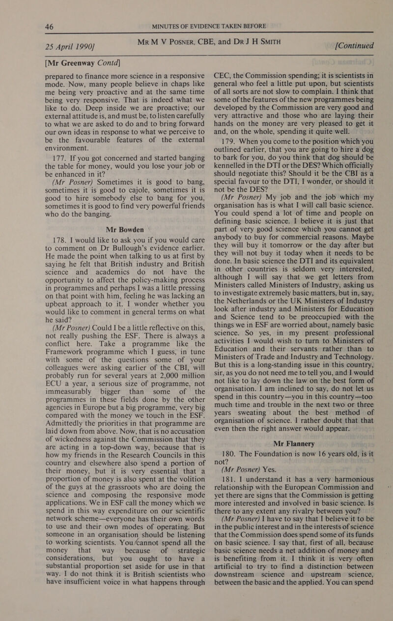  25 April 1990] [Continued  [Mr Greenway Contd] prepared to finance more science in a responsive mode. Now, many people believe in chaps like me being very proactive and at the same time being very responsive. That is indeed what we like to do. Deep inside we are proactive; our external attitude is, and must be, to listen carefully to what we are asked to do and to bring forward our own ideas in response to what we perceive to be the favourable features of the external environment. 177. If you got concerned and started banging the table for money, would you lose your job or be enhanced in it? (Mr Posner) Sometimes it is good to bang, sometimes it is good to cajole, sometimes it is good to hire somebody else to bang for you, sometimes it is good to find very powerful friends who do the banging. Mr Bowden 178. I would like to ask you if you would care to comment on Dr Bullough’s evidence earlier. He made the point when talking to us at first by saying he felt that British industry and British science and academics do not have the opportunity to affect the policy-making process in programmes and perhaps I was a little pressing on that point with him, feeling he was lacking an upbeat approach to it. I wonder whether you would like to comment in general terms on what he said? (Mr Posner) Could I be a little reflective on this, not really pushing the ESF. There is always a conflict here. Take a programme like the Framework programme which I guess, in tune with some of the questions some of your colleagues were asking earlier of the CBI, will probably run for several years at 2,000 million ECU a year, a serious size of programme, not immeasurably bigger than some of the programmes in these fields done by the other agencies in Europe but a big programme, very big compared with the money we touch in the ESF. Admittedly the priorities in that programme are laid down from above. Now, that is no accusation of wickedness against the Commission that they are acting in a top-down way, because that is how my friends in the Research Councils in this country and elsewhere also spend a portion of their money, but it is very essential that a proportion of money is also spent at the volition of the guys at the grassroots who are doing the science and composing the responsive mode applications. We in ESF call the money which we spend in this way expenditure on our scientific network scheme—everyone has their own words to use and their own modes of operating. But someone in an organisation should be listening to working scientists. You/cannot spend all the money that way because of _ strategic considerations, but you ought to have a substantial proportion set aside for use in that way. I do not think it is British scientists who have insufficient voice in what happens through CEC, the Commission spending; it is scientists in general who feel a little put upon, but scientists of all sorts are not slow to complain. I think that some of the features of the new programmes being developed by the Commission are very good and very attractive and those who are laying their hands on the money are very pleased to get it and, on the whole, spending it quite well. 179. When you come to the position which you outlined earlier, that you are going to hire a dog to bark for you, do you think that dog should be kennelled in the DTI or the DES? Which officially should negotiate this? Should it be the CBI as a special favour to the DTI, I wonder, or should it not be the DES? (Mr Posner) My job and the job which my organisation has is what I will call basic science. You could spend a lot of time and people on defining basic science. I believe it is just that part of very good science which you cannot get anybody to buy for commercial reasons. Maybe they will buy it tomorrow or the day after but they will not buy it today when it needs to be done. In basic science the DTI and its equivalent in other countries is seldom very interested, although I will say that we get letters from Ministers called Ministers of Industry, asking us to investigate extremely basic matters, but in, say, the Netherlands or the UK Ministers of Industry look after industry and Ministers for Education and Science tend to be preoccupied with the things we in ESF are worried about, namely basic science. So yes, in my present professional activities I would wish to turn to Ministers of Education and their servants rather than to Ministers of Trade and Industry and Technology. But this is a long-standing issue in this country, sir, as you do not need me to tell you, and I would not like to lay down the law on the best form of organisation. I am inclined to say, do not let us spend in this country—you in this country —too much time and trouble in the next two or three years sweating about the best method of organisation of science. I rather doubt that that even then the right answer would appear. Mr Flannery 180. The Foundation is now 16 years old, is it not? (Mr Posner) Yes. 181. I understand it has a very harmonious relationship with the European Commission and yet there are signs that the Commission is getting more interested and involved in basic science. Is there to any extent any rivalry between you? (Mr Posner) I have to say that I believe it to be in the public interest and in the interests of science that the Commission does spend some of its funds on basic science. I say that, first of all, because basic science needs a net addition of money and is benefiting from it. I think it is very often artificial to try to find a distinction between downstream science and upstream science, between the basic and the applied. You can spend