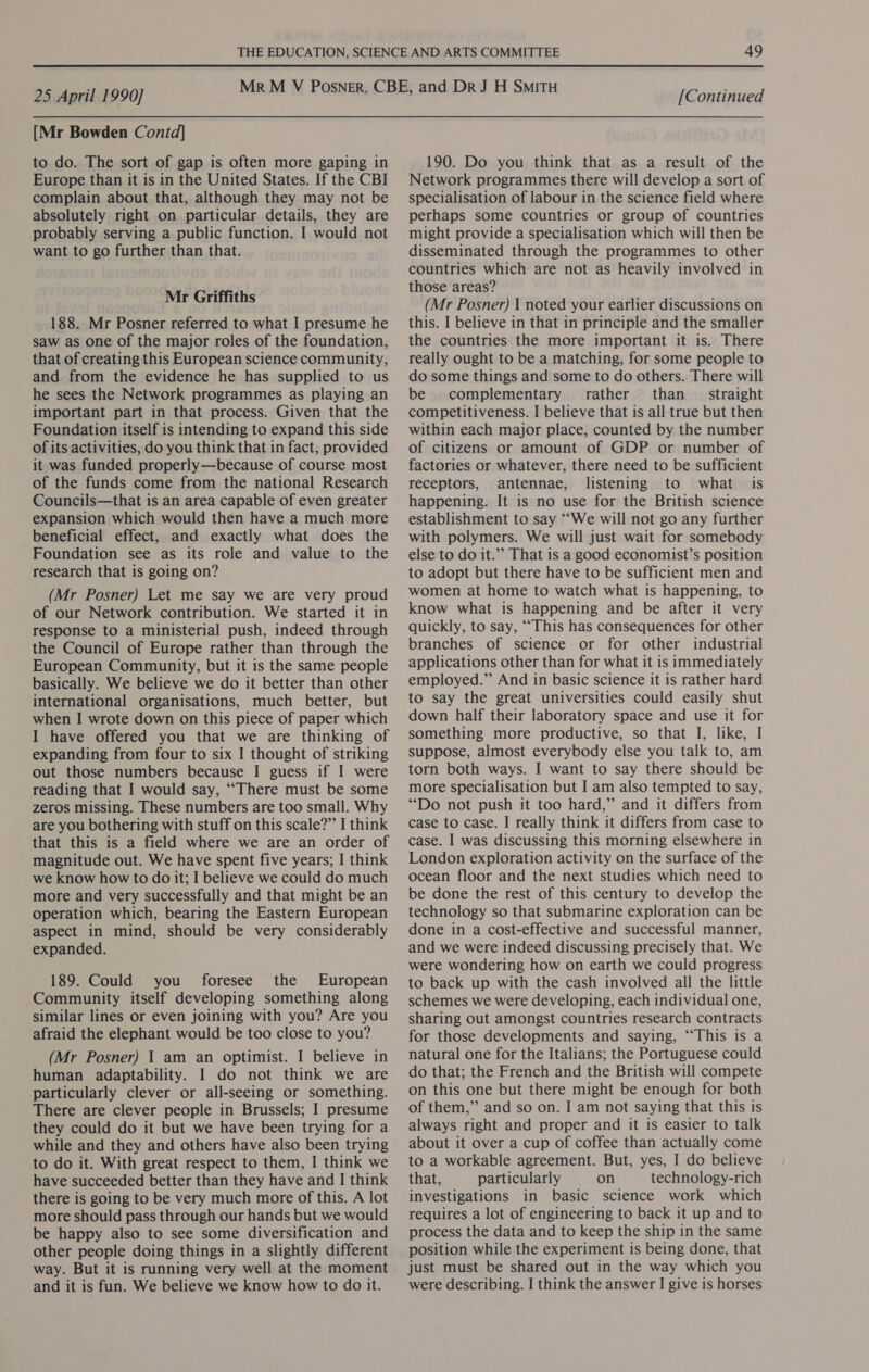 [Mr Bowden Contd] to do. The sort of gap is often more gaping in Europe than it is in the United States. If the CBI complain about that, although they may not be absolutely right on particular details, they are probably serving a public function. I would not want to go further than that. Mr Griffiths 188. Mr Posner referred to what I presume he saw as one of the major roles of the foundation, that of creating this European science community, and from the evidence he has supplied to us he sees the Network programmes as playing an important part in that process. Given that the Foundation itself is intending to expand this side of its activities, do you think that in fact, provided it was funded properly—because of course most of the funds come from the national Research Councils—that is an area capable of even greater expansion which would then have a much more beneficial effect, and exactly what does the Foundation see as its role and value to the research that is going on? (Mr Posner) Let me say we are very proud of our Network contribution. We started it in response to a ministerial push, indeed through the Council of Europe rather than through the European Community, but it is the same people basically. We believe we do it better than other international organisations, much better, but when I wrote down on this piece of paper which I have offered you that we are thinking of expanding from four to six I thought of striking out those numbers because I guess if I were reading that I would say, ““There must be some zeros missing. These numbers are too small. Why are you bothering with stuff on this scale?” I think that this is a field where we are an order of magnitude out. We have spent five years; I think we know how to do it; I believe we could do much more and very successfully and that might be an operation which, bearing the Eastern European aspect in mind, should be very considerably expanded. 189. Could you foresee the European Community itself developing something along similar lines or even joining with you? Are you afraid the elephant would be too close to you? (Mr Posner) | am an optimist. I believe in human adaptability. I do not think we are particularly clever or all-seeing or something. There are clever people in Brussels; I presume they could do it but we have been trying for a while and they and others have also been trying to do it. With great respect to them, I think we have succeeded better than they have and I think there is going to be very much more of this. A lot more should pass through our hands but we would be happy also to see some diversification and other people doing things in a slightly different way. But it is running very well at the moment and it is fun. We believe we know how to do it. 190. Do you think that as a result of the Network programmes there will develop a sort of specialisation of labour in the science field where perhaps some countries or group of countries might provide a specialisation which will then be disseminated through the programmes to other countries which are not as heavily involved in those areas? (Mr Posner) \ noted your earlier discussions on this. I believe in that in principle and the smaller the countries the more important it is. There really ought to be a matching, for some people to do some things and some to do others. There will be complementary rather’ than _ straight competitiveness. I believe that is all true but then within each major place, counted by the number of citizens or amount of GDP or number of factories or whatever, there need to be sufficient receptors, antennae, listening to what is happening. It is no use for the British science establishment to say “We will not go any further with polymers. We will just wait for somebody else to do it.” That is a good economist’s position to adopt but there have to be sufficient men and women at home to watch what is happening, to know what is happening and be after it very quickly, to say, ““This has consequences for other branches of science or for other industrial applications other than for what it is immediately employed.” And in basic science it is rather hard to say the great universities could easily shut down half their laboratory space and use it for something more productive, so that I, like, I suppose, almost everybody else you talk to, am torn both ways. I want to say there should be more specialisation but I am also tempted to say, “Do not push it too hard,” and it differs from case to case. I really think it differs from case to case. I was discussing this morning elsewhere in London exploration activity on the surface of the ocean floor and the next studies which need to be done the rest of this century to develop the technology so that submarine exploration can be done in a cost-effective and successful manner, and we were indeed discussing precisely that. We were wondering how on earth we could progress to back up with the cash involved all the little schemes we were developing, each individual one, sharing out amongst countries research contracts for those developments and saying, “This is a natural one for the Italians; the Portuguese could do that; the French and the British will compete on this one but there might be enough for both of them,” and so on. I am not saying that this is always right and proper and it is easier to talk about it over a cup of coffee than actually come to a workable agreement. But, yes, I do believe that, particularly on technology-rich investigations in basic science work which requires a lot of engineering to back it up and to process the data and to keep the ship in the same position while the experiment is being done, that just must be shared out in the way which you were describing. I think the answer I give is horses