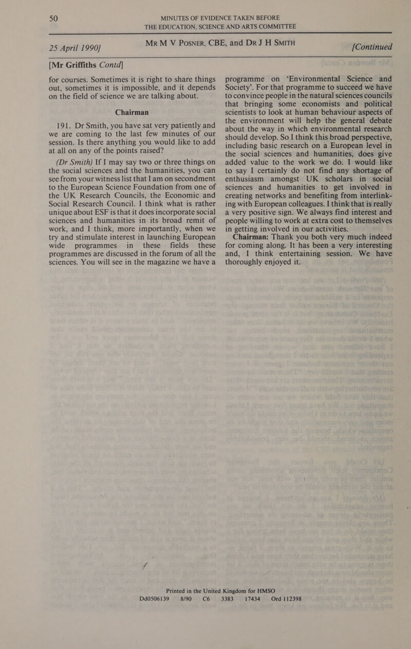  25 April 1990] [Continued  [Mr Griffiths Contd] for courses. Sometimes it is right to share things out, sometimes it is impossible, and it depends on the field of science we are talking about. Chairman 191. Dr Smith, you have sat very patiently and we are coming to the last few minutes of our session. Is there anything you would like to add at all on any of the points raised? (Dr Smith) If I may say two or three things on the social sciences and the humanities, you can see from your witness list that Iam on secondment to the European Science Foundation from one of the UK Research Councils, the Economic and Social Research Council. I think what is rather unique about ESF is that it does incorporate social sciences and humanities in its broad remit of work, and I think, more importantly, when we try and stimulate interest in launching European wide programmes in_ these fields these programmes are discussed in the forum of all the sciences. You will see in the magazine we have a programme on ‘Environmental Science and Society’. For that programme to succeed we have to convince people in the natural sciences councils that bringing some economists and _ political scientists to look at human behaviour aspects of the environment will help the general debate about the way in which environmental research should develop. So I think this broad perspective, including basic research on a European level in the social sciences and humanities, does give added value to the work we do. I would like to say I certainly do not find any shortage of enthusiasm amongst UK scholars in social sciences and humanities to get involved in creating networks and benefiting from interlink- ing with European colleagues. I think that is really a very positive sign. We always find interest and people willing to work at extra cost to themselves in getting involved in our activities. Chairman: Thank you both very much indeed for coming along. It has been a very interesting and, I think entertaining session. We have thoroughly enjoyed it. Dd0506139 8/90 C6 17434 Ord 112398