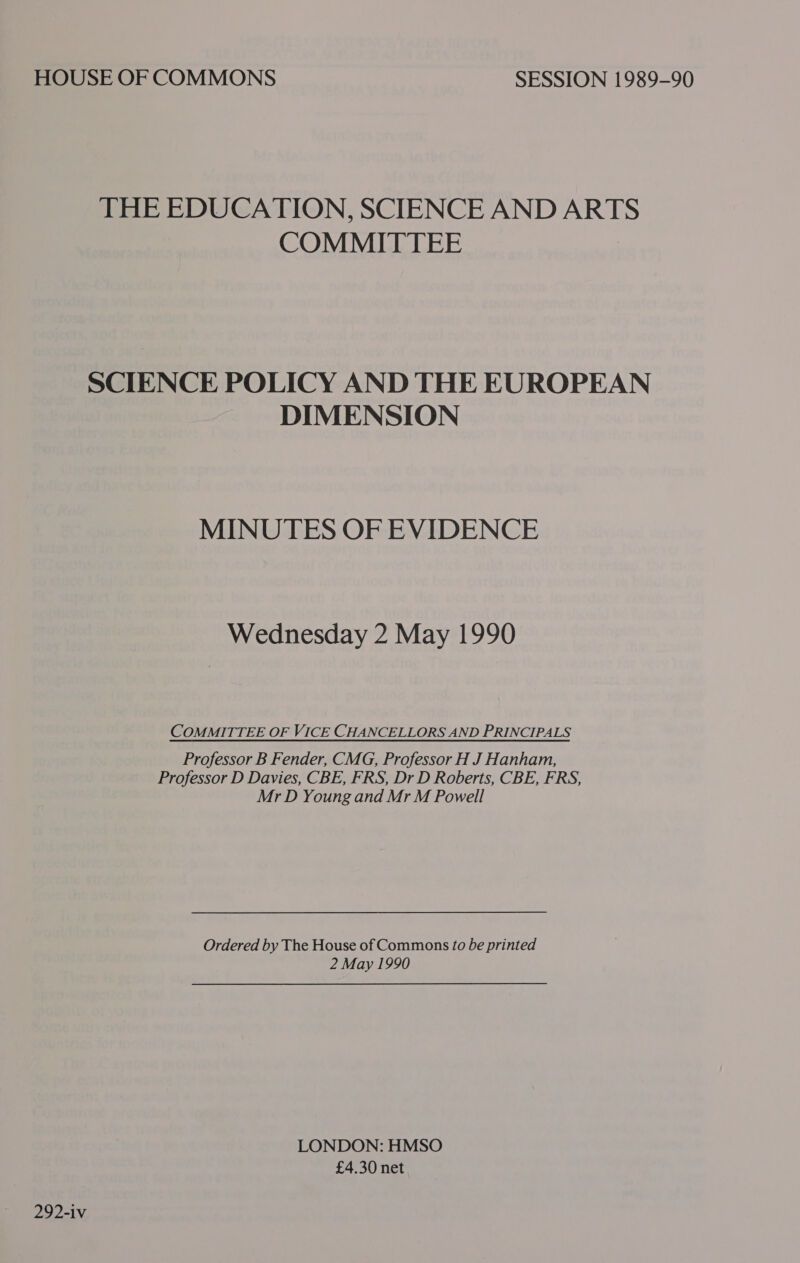 HOUSE OF COMMONS SESSION 1989-90 THE EDUCATION, SCIENCE AND ARTS COMMITTEE SCIENCE POLICY AND THE EUROPEAN DIMENSION MINUTES OF EVIDENCE Wednesday 2 May 1990 COMMITTEE OF VICE CHANCELLORS AND PRINCIPALS Professor B Fender, CMG, Professor H J Hanham, Professor D Davies, CBE, FRS, Dr D Roberts, CBE, FRS, Mr D Young and Mr M Powell Ordered by The House of Commons to be printed 2 May 1990 LONDON: HMSO £4.30 net 292-iv