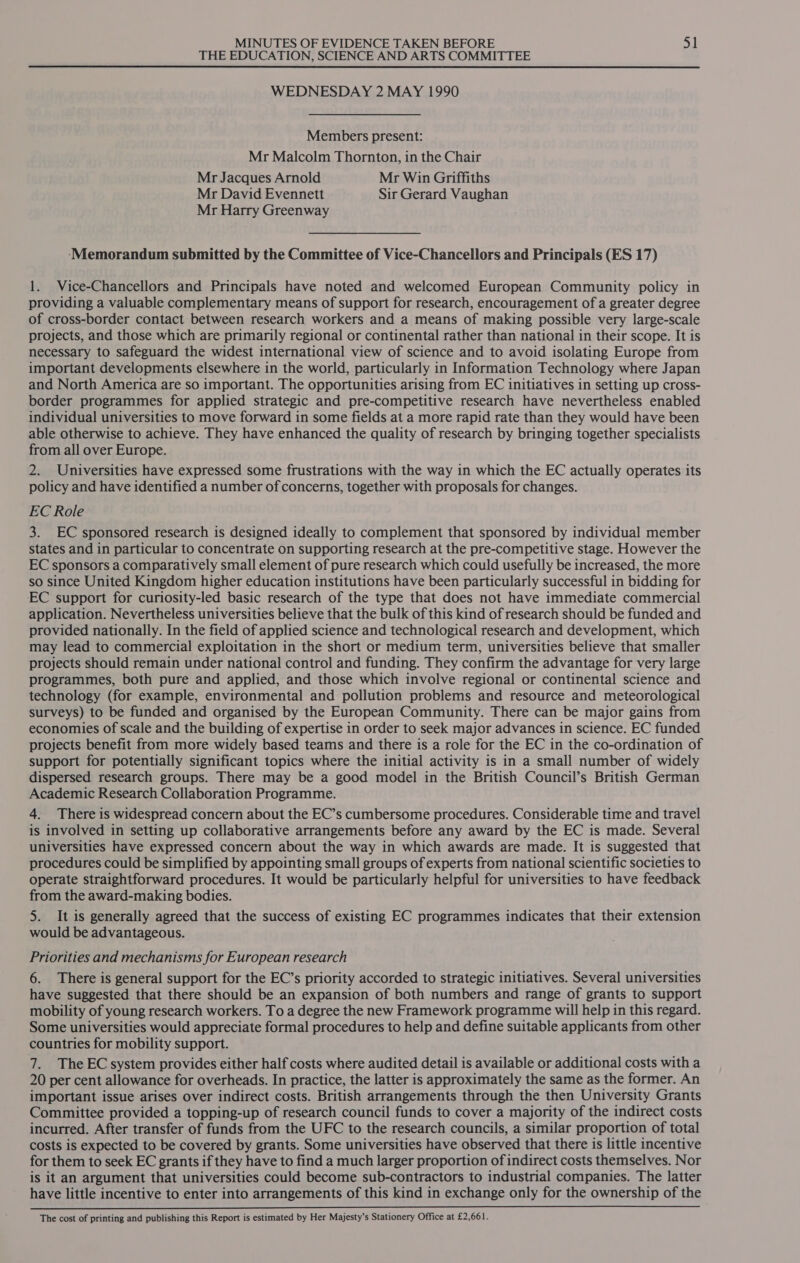 THE EDUCATION, SCIENCE AND ARTS COMMITTEE WEDNESDAY 2 MAY 1990 Members present: Mr Malcolm Thornton, in the Chair Mr Jacques Arnold Mr Win Griffiths Mr David Evennett Sir Gerard Vaughan Mr Harry Greenway ‘Memorandum submitted by the Committee of Vice-Chancellors and Principals (ES 17) 1. Vice-Chancellors and Principals have noted and welcomed European Community policy in providing a valuable complementary means of support for research, encouragement of a greater degree of cross-border contact between research workers and a means of making possible very large-scale projects, and those which are primarily regional or continental rather than national in their scope. It is necessary to safeguard the widest international view of science and to avoid isolating Europe from important developments elsewhere in the world, particularly in Information Technology where Japan and North America are so important. The opportunities arising from EC initiatives in setting up cross- border programmes for applied strategic and pre-competitive research have nevertheless enabled individual universities to move forward in some fields at a more rapid rate than they would have been able otherwise to achieve. They have enhanced the quality of research by bringing together specialists from all over Europe. 2. Universities have expressed some frustrations with the way in which the EC actually operates its policy and have identified a number of concerns, together with proposals for changes. EC Role 3. EC sponsored research is designed ideally to complement that sponsored by individual member states and in particular to concentrate on supporting research at the pre-competitive stage. However the EC sponsors a comparatively small element of pure research which could usefully be increased, the more so since United Kingdom higher education institutions have been particularly successful in bidding for EC support for curiosity-led basic research of the type that does not have immediate commercial application. Nevertheless universities believe that the bulk of this kind of research should be funded and provided nationally. In the field of applied science and technological research and development, which may lead to commercial exploitation in the short or medium term, universities believe that smaller projects should remain under national control and funding. They confirm the advantage for very large programmes, both pure and applied, and those which involve regional or continental science and technology (for example, environmental and pollution problems and resource and meteorological surveys) to be funded and organised by the European Community. There can be major gains from economies of scale and the building of expertise in order to seek major advances in science. EC funded projects benefit from more widely based teams and there is a role for the EC in the co-ordination of support for potentially significant topics where the initial activity is in a small number of widely dispersed research groups. There may be a good model in the British Council’s British German Academic Research Collaboration Programme. 4. There is widespread concern about the EC’s cumbersome procedures. Considerable time and travel is involved in setting up collaborative arrangements before any award by the EC is made. Several universities have expressed concern about the way in which awards are made. It is suggested that procedures could be simplified by appointing small groups of experts from national scientific societies to operate straightforward procedures. It would be particularly helpful for universities to have feedback from the award-making bodies. 5. It is generally agreed that the success of existing EC programmes indicates that their extension would be advantageous. Priorities and mechanisms for European research 6. There is general support for the EC’s priority accorded to strategic initiatives. Several universities have suggested that there should be an expansion of both numbers and range of grants to support mobility of young research workers. To a degree the new Framework programme will help in this regard. Some universities would appreciate formal procedures to help and define suitable applicants from other countries for mobility support. 7. The EC system provides either half costs where audited detail is available or additional costs with a 20 per cent allowance for overheads. In practice, the latter is approximately the same as the former. An important issue arises over indirect costs. British arrangements through the then University Grants Committee provided a topping-up of research council funds to cover a majority of the indirect costs incurred. After transfer of funds from the UFC to the research councils, a similar proportion of total costs is expected to be covered by grants. Some universities have observed that there is little incentive for them to seek EC grants if they have to find a much larger proportion of indirect costs themselves. Nor is it an argument that universities could become sub-contractors to industrial companies. The latter have little incentive to enter into arrangements of this kind in exchange only for the ownership of the  The cost of printing and publishing this Report is estimated by Her Majesty’s Stationery Office at £2,661.