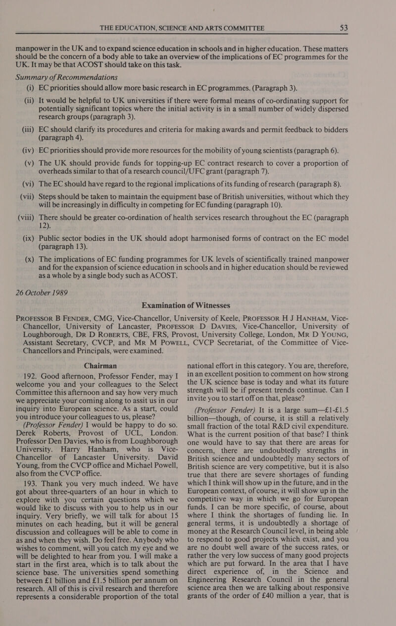 manpower in the UK and to expand science education in schools and in higher education. These matters should be the concern of a body able to take an overview of the implications of EC programmes for the UK. It may be that ACOST should take on this task. Summary of Recommendations (i) EC priorities should allow more basic research in EC programmes. (Paragraph 3). (ii) It would be helpful to UK universities if there were formal means of co-ordinating support for potentially significant topics where the initial activity is in a small number of widely dispersed research groups (paragraph 3). (iii) EC should clarify its procedures and criteria for making awards and permit feedback to bidders (paragraph 4). EC priorities should provide more resources for the mobility of young scientists (paragraph 6). (iv) (v) The UK should provide funds for topping-up EC contract research to cover a proportion of overheads similar to that of a research council/UFC grant (paragraph 7). (vi) (vil) The EC should have regard to the regional implications of its funding of research (paragraph 8). Steps should be taken to maintain the equipment base of British universities, without which they will be increasingly in difficulty in competing for EC funding (paragraph 10). (viii) There should be greater co-ordination of health services research throughout the EC (paragraph 12) Public sector bodies in the UK should adopt harmonised forms of contract on the EC model (paragraph 13). (ix) (x) The implications of EC funding programmes for UK levels of scientifically trained manpower and for the expansion of science education in schools and in higher education should be reviewed as a whole by a single body such as ACOST. 26 October 1989 Examination of Witnesses PROFESSOR B FENDER, CMG, Vice-Chancellor, University of Keele, PROFESSOR H J HANHAM, Vice- Chancellor, University of Lancaster, PROFESSOR D DAviEs, Vice-Chancellor, University of Loughborough, Dr D RosBertTs, CBE, FRS, Provost, University College, London, MR D YOUNG, Assistant Secretary, CVCP, and Mr M Powe LL, CVCP Secretariat, of the Committee of Vice- Chancellors and Principals, were examined. Chairman 192. Good afternoon, Professor Fender, may I welcome you and your colleagues to the Select Committee this afternoon and say how very much we appreciate your coming along to assit us in our inquiry into European science. As a start, could you introduce your colleagues to us, please? (Professor Fender) 1 would be happy to do so. Derek Roberts, Provost of UCL, London. Professor Den Davies, who is from Loughborough University. Harry Hanham, who is _ Vice- Chancellor of Lancaster University. David Young, from the CVCP office and Michael Powell, also from the CVCP office. 193. Thank you very much indeed. We have got about three-quarters of an hour in which to explore with you certain questions which we would like to discuss with you to help us in our inquiry. Very briefly, we will talk for about 15 minutes on each heading, but it will be general discussion and colleagues will be able to come in as and when they wish. Do feel free. Anybody who wishes to comment, will you catch my eye and we will be delighted to hear from you. I will make a start in the first area, which is to talk about the science base. The universities spend something between £1 billion and £1.5 billion per annum on research. All of this is civil research and therefore represents a considerable proportion of the total national effort in this category. You are, therefore, in an excellent position to comment on how strong the UK science base is today and what its future strength will be if present trends continue. Can I invite you to start off on that, please? (Professor Fender) It is a large sum—£1-£1.5 billion—though, of course, it is still a relatively small fraction of the total R&amp;D civil expenditure. What is the current position of that base? I think one would have to say that there are areas for concern, there are undoubtedly strengths in British science and undoubtedly many sectors of British science are very competitive, but it is also true that there are severe shortages of funding which I think will show up in the future, and in the European context, of course, it will show up in the competitive way in which we go for European funds. I can be more specific, of course, about where I think the shortages of funding lie. In general terms, it is undoubtedly a shortage of money at the Research Council level, in being able to respond to good projects which exist, and you are no doubt well aware of the success rates, or rather the very low success of many good projects which are put forward. In the area that I have direct experience of, in the Science and Engineering Research Council in the general science area then we are talking about responsive grants of the order of £40 million a year, that is