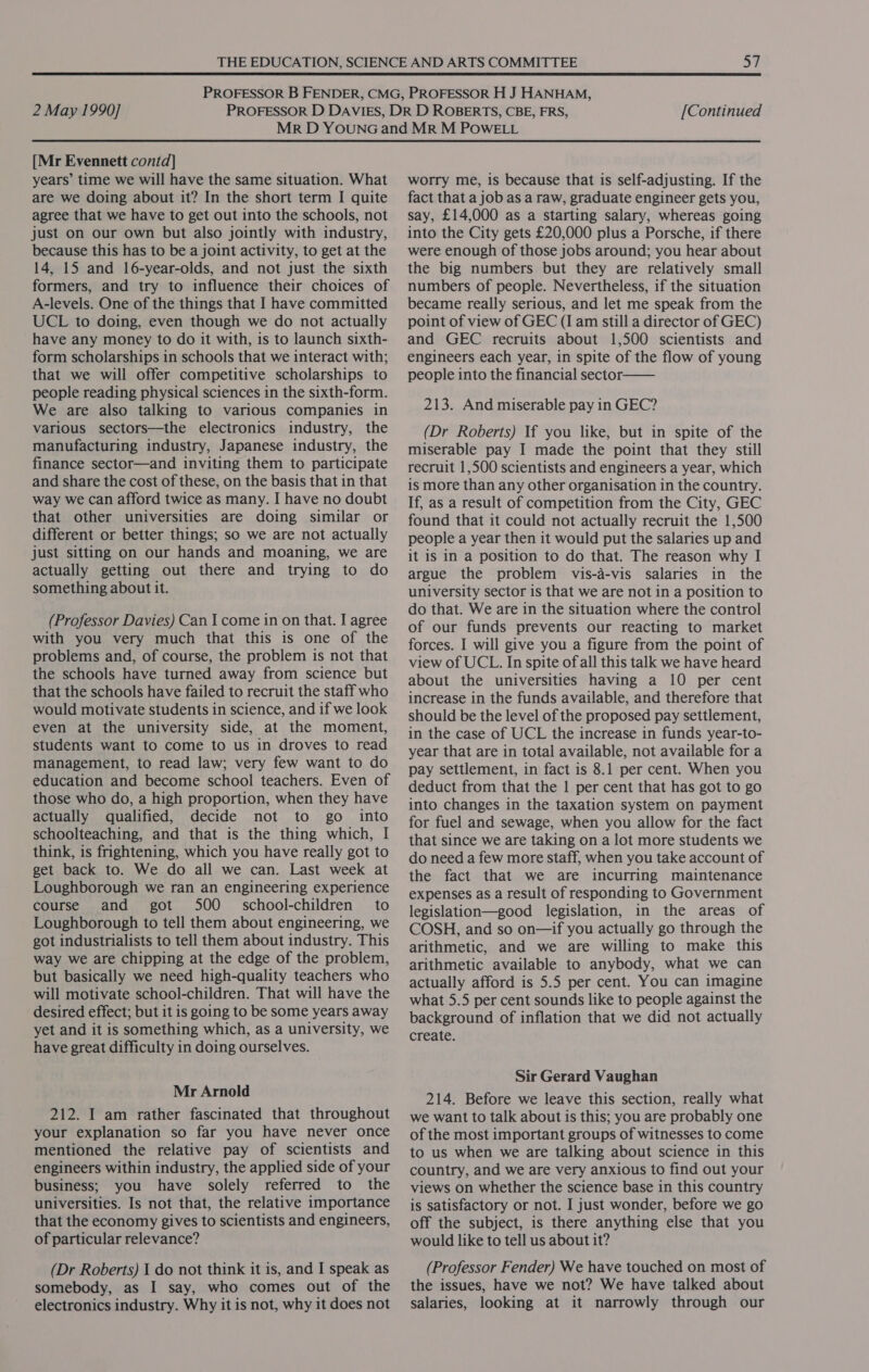  2 May 1990] [Continued [Mr Evennett contd] years’ time we will have the same situation. What are we doing about it? In the short term I quite agree that we have to get out into the schools, not just on our own but also jointly with industry, because this has to be a joint activity, to get at the 14, 15 and 16-year-olds, and not just the sixth formers, and try to influence their choices of A-levels. One of the things that I have committed UCL to doing, even though we do not actually have any money to do it with, is to launch sixth- form scholarships in schools that we interact with; that we will offer competitive scholarships to people reading physical sciences in the sixth-form. We are also talking to various companies in various sectors—the electronics industry, the manufacturing industry, Japanese industry, the finance sector—and inviting them to participate and share the cost of these, on the basis that in that way we can afford twice as many. I have no doubt that other universities are doing similar or different or better things; so we are not actually just sitting on our hands and moaning, we are actually getting out there and trying to do something about it. (Professor Davies) Can I come in on that. I agree with you very much that this is one of the problems and, of course, the problem is not that the schools have turned away from science but that the schools have failed to recruit the staff who would motivate students in science, and if we look even at the university side, at the moment, students want to come to us in droves to read management, to read law; very few want to do education and become school teachers. Even of those who do, a high proportion, when they have actually qualified, decide not to go into schoolteaching, and that is the thing which, I think, is frightening, which you have really got to get back to. We do all we can. Last week at Loughborough we ran an engineering experience course and got 500 _ school-children to Loughborough to tell them about engineering, we got industrialists to tell them about industry. This way we are chipping at the edge of the problem, but basically we need high-quality teachers who will motivate school-children. That will have the desired effect; but it is going to be some years away yet and it is something which, as a university, we have great difficulty in doing ourselves. Mr Arnold 212. I am rather fascinated that throughout your explanation so far you have never once mentioned the relative pay of scientists and engineers within industry, the applied side of your business; you have solely referred to the universities. Is not that, the relative importance that the economy gives to scientists and engineers, of particular relevance? (Dr Roberts) 1 do not think it is, and I speak as somebody, as I say, who comes out of the electronics industry. Why it is not, why it does not worry me, is because that is self-adjusting. If the fact that a job as a raw, graduate engineer gets you, say, £14,000 as a starting salary, whereas going into the City gets £20,000 plus a Porsche, if there were enough of those jobs around; you hear about the big numbers but they are relatively small numbers of people. Nevertheless, if the situation became really serious, and let me speak from the point of view of GEC (I am still a director of GEC) and GEC recruits about 1,500 scientists and engineers each year, in spite of the flow of young people into the financial sector—— 213. And miserable pay in GEC? (Dr Roberts) If you like, but in spite of the miserable pay I made the point that they still recruit 1,500 scientists and engineers a year, which is more than any other organisation in the country. If, as a result of competition from the City, GEC found that it could not actually recruit the 1,500 people a year then it would put the salaries up and it is in a position to do that. The reason why I argue the problem vis-a-vis salaries in the university sector is that we are not in a position to do that. We are in the situation where the control of our funds prevents our reacting to market forces. I will give you a figure from the point of view of UCL. In spite of all this talk we have heard about the universities having a 10 per cent increase in the funds available, and therefore that should be the level of the proposed pay settlement, in the case of UCL the increase in funds year-to- year that are in total available, not available for a pay settlement, in fact is 8.1 per cent. When you deduct from that the 1 per cent that has got to go into changes in the taxation system on payment for fuel and sewage, when you allow for the fact that since we are taking on a lot more students we do need a few more staff, when you take account of the fact that we are incurring maintenance expenses as a result of responding to Government legislation—good legislation, in the areas of COSH, and so on—if you actually go through the arithmetic, and we are willing to make this arithmetic available to anybody, what we can actually afford is 5.5 per cent. You can imagine what 5.5 per cent sounds like to people against the background of inflation that we did not actually create. Sir Gerard Vaughan 214. Before we leave this section, really what we want to talk about is this; you are probably one of the most important groups of witnesses to come to us when we are talking about science in this country, and we are very anxious to find out your views on whether the science base in this country is satisfactory or not. I just wonder, before we go off the subject, is there anything else that you would like to tell us about it? (Professor Fender) We have touched on most of the issues, have we not? We have talked about salaries, looking at it narrowly through our