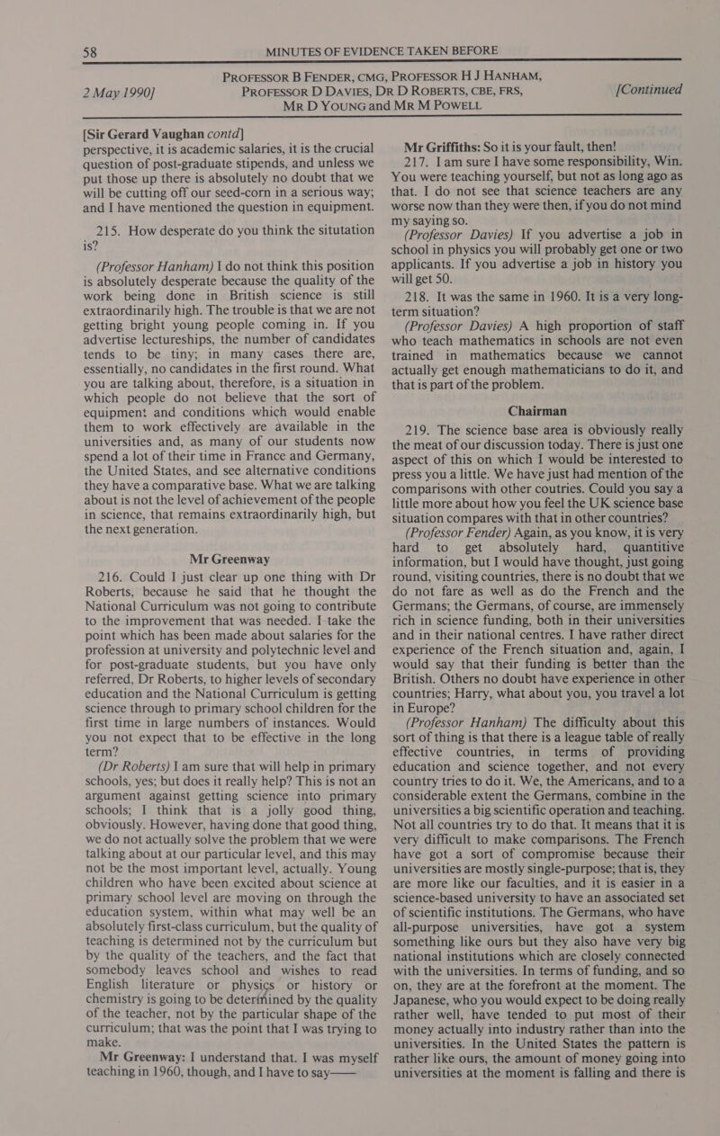 [Sir Gerard Vaughan contd] perspective, it is academic salaries, it is the crucial question of post-graduate stipends, and unless we put those up there is absolutely no doubt that we will be cutting off our seed-corn in a serious way; and I have mentioned the question in equipment. 215. How desperate do you think the situtation is? (Professor Hanham) { do not think this position is absolutely desperate because the quality of the work being done in British science is still extraordinarily high. The trouble is that we are not getting bright young people coming in. If you advertise lectureships, the number of candidates tends to be tiny; in many cases there are, essentially, no candidates in the first round. What you are talking about, therefore, is a situation in which people do not believe that the sort of equipment and conditions which would enable them to work effectively are available in the universities and, as many of our students now spend a lot of their time in France and Germany, the United States, and see alternative conditions they have a comparative base. What we are talking about is not the level of achievement of the people in science, that remains extraordinarily high, but the next generation. Mr Greenway 216. Could I just clear up one thing with Dr Roberts, because he said that he thought the National Curriculum was not going to contribute to the improvement that was needed. I take the point which has been made about salaries for the profession at university and polytechnic level and for post-graduate students, but you have only referred, Dr Roberts, to higher levels of secondary education and the National Curriculum is getting science through to primary school children for the first time in large numbers of instances. Would you not expect that to be effective in the long term? (Dr Roberts) 1 am sure that will help in primary schools, yes; but does it really help? This is not an argument against getting science into primary schools; I think that is a jolly good thing, obviously. However, having done that good thing, we do not actually solve the problem that we were talking about at our particular level, and this may not be the most important level, actually. Young children who have been excited about science at primary school level are moving on through the education system, within what may well be an absolutely first-class curriculum, but the quality of teaching is determined not by the curriculum but by the quality of the teachers, and the fact that somebody leaves school and wishes to read English literature or physics or history or chemistry is going to be determined by the quality of the teacher, not by the particular shape of the curriculum; that was the point that I was trying to make. Mr Greenway: I understand that. I was myself teaching in 1960, though, and I have to say —— Mr Griffiths: So it is your fault, then! 217. Iam sure I have some responsibility, Win. You were teaching yourself, but not as long ago as that. I do not see that science teachers are any worse now than they were then, if you do not mind my saying so. (Professor Davies) If you advertise a job in school in physics you will probably get one or two applicants. If you advertise a job in history you will get 50. 218. It was the same in 1960. It is a very long- term situation? (Professor Davies) A high proportion of staff who teach mathematics in schools are not even trained in mathematics because we cannot actually get enough mathematicians to do it, and that is part of the problem. Chairman 219. The science base area is obviously really the meat of our discussion today. There is just one aspect of this on which I would be interested to press you a little. We have just had mention of the comparisons with other coutries. Could you say a little more about how you feel the UK science base situation compares with that in other countries? (Professor Fender) Again, as you know, it is very hard to get absolutely hard, quantitive information, but I would have thought, just going round, visiting countries, there is no doubt that we do not fare as well as do the French and the Germans; the Germans, of course, are immensely rich in science funding, both in their universities and in their national centres. I have rather direct experience of the French situation and, again, I would say that their funding is better than the British. Others no doubt have experience in other countries; Harry, what about you, you travel a lot in Europe? (Professor Hanham) The difficulty about this sort of thing is that there is a league table of really effective countries, in terms of providing education and science together, and not every country tries to do it. We, the Americans, and to a considerable extent the Germans, combine in the universities a big scientific operation and teaching. Not all countries try to do that. It means that it is very difficult to make comparisons. The French have got a sort of compromise because their universities are mostly single-purpose; that is, they are more like our faculties, and it is easier in a science-based university to have an associated set of scientific institutions. The Germans, who have all-purpose universities, have got a system something like ours but they also have very big national institutions which are closely connected with the universities. In terms of funding, and so on, they are at the forefront at the moment. The Japanese, who you would expect to be doing really rather well, have tended to put most of their money actually into industry rather than into the universities. In the United States the pattern is rather like ours, the amount of money going into universities at the moment is falling and there is