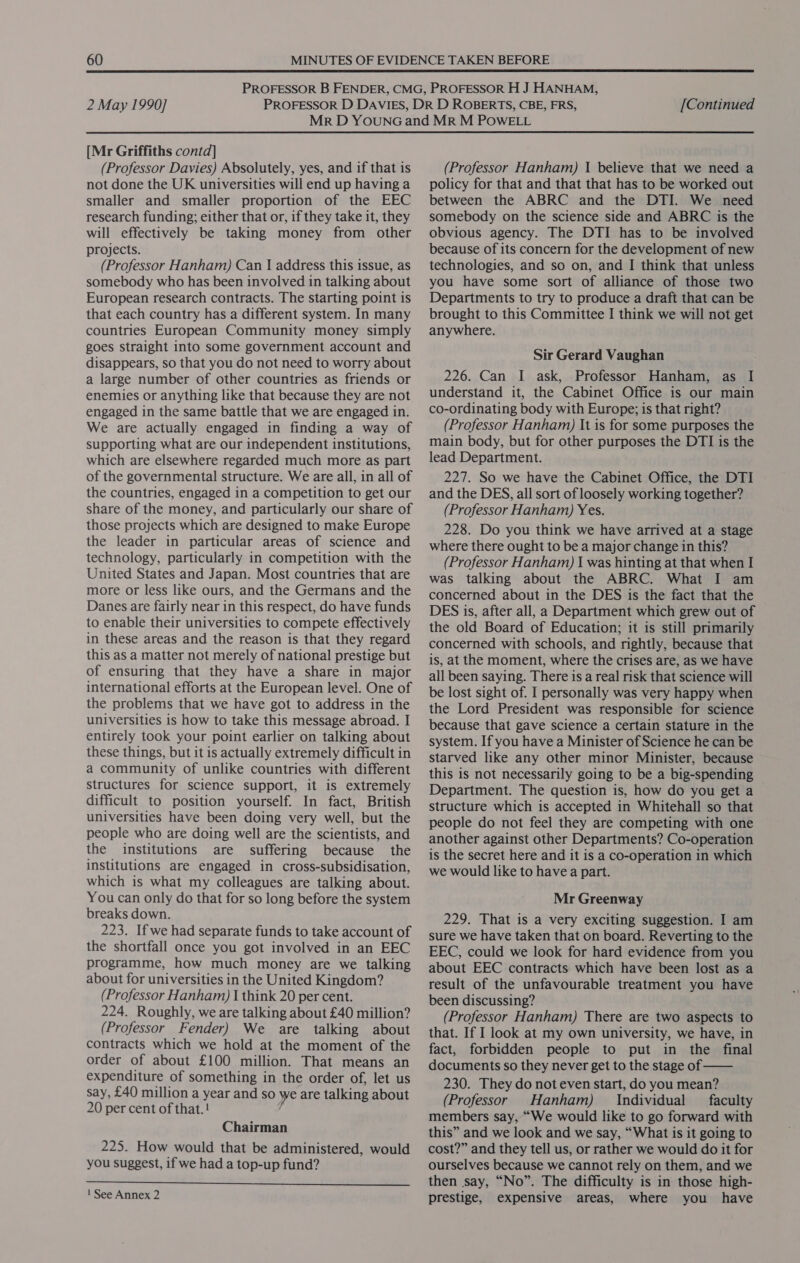 [Mr Griffiths contd] (Professor Davies) Absolutely, yes, and if that is not done the UK universities will end up having a smaller and smaller proportion of the EEC research funding; either that or, if they take it, they will effectively be taking money from other projects. (Professor Hanham) Can I address this issue, as somebody who has been involved in talking about European research contracts. The starting point is that each country has a different system. In many countries European Community money simply goes straight into some government account and disappears, so that you do not need to worry about a large number of other countries as friends or enemies or anything like that because they are not. engaged in the same battle that we are engaged in. We are actually engaged in finding a way of supporting what are our independent institutions, which are elsewhere regarded much more as part of the governmental structure. We are all, in all of the countries, engaged in a competition to get our share of the money, and particularly our share of those projects which are designed to make Europe the leader in particular areas of science and technology, particularly in competition with the United States and Japan. Most countries that are more or less like ours, and the Germans and the Danes are fairly near in this respect, do have funds to enable their universities to compete effectively in these areas and the reason is that they regard this as a matter not merely of national prestige but of ensuring that they have a share in major international efforts at the European level. One of the problems that we have got to address in the universities is how to take this message abroad. I entirely took your point earlier on talking about these things, but it is actually extremely difficult in a community of unlike countries with different structures for science support, it is extremely difficult to position yourself. In fact, British universities have been doing very well, but the people who are doing well are the scientists, and the institutions are suffering because the institutions are engaged in cross-subsidisation, which is what my colleagues are talking about. You can only do that for so long before the system breaks down. 223. If we had separate funds to take account of the shortfall once you got involved in an EEC programme, how much money are we talking about for universities in the United Kingdom? (Professor Hanham) I think 20 per cent. 224. Roughly, we are talking about £40 million? (Professor Fender) We are talking about contracts which we hold at the moment of the order of about £100 million. That means an expenditure of something in the order of, let us say, £40 million a year and so we are talking about 20 per cent of that.! Chairman 225. How would that be administered, would you suggest, if we had a top-up fund?  1 See Annex 2 (Professor Hanham) I believe that we need a policy for that and that that has to be worked out between the ABRC and the DTI. We need somebody on the science side and ABRC is the obvious agency. The DTI has to be involved because of its concern for the development of new technologies, and so on, and I think that unless you have some sort of alliance of those two Departments to try to produce a draft that can be brought to this Committee I think we will not get anywhere. Sir Gerard Vaughan 226. Can I ask, Professor Hanham, as I understand it, the Cabinet Office is our main co-ordinating body with Europe; is that right? (Professor Hanham) It is for some purposes the main body, but for other purposes the DTI is the lead Department. 227. So we have the Cabinet Office, the DTI and the DES, all sort of loosely working together? (Professor Hanham) Yes. 228. Do you think we have arrived at a stage where there ought to be a major change in this? (Professor Hanham) I was hinting at that when I was talking about the ABRC. What I am concerned about in the DES is the fact that the DES is, after all, a Department which grew out of the old Board of Education; it is still primarily concerned with schools, and rightly, because that is, at the moment, where the crises are, as we have all been saying. There is a real risk that science will be lost sight of. I personally was very happy when the Lord President was responsible for science because that gave science a certain stature in the system. If you have a Minister of Science he can be starved like any other minor Minister, because this is not necessarily going to be a big-spending Department. The question is, how do you get a structure which is accepted in Whitehall so that people do not feel they are competing with one another against other Departments? Co-operation is the secret here and it is a co-operation in which we would like to have a part. Mr Greenway 229. That is a very exciting suggestion. I am sure we have taken that on board. Reverting to the EEC, could we look for hard evidence from you about EEC contracts which have been lost as a result of the unfavourable treatment you have been discussing? (Professor Hanham) There are two aspects to that. If I look at my own university, we have, in fact, forbidden people to put in the final documents so they never get to the stage of —— 230. They do not even start, do you mean? (Professor Hanham) Individual faculty members say, “We would like to go forward with this” and we look and we say, “What is it going to cost?” and they tell us, or rather we would do it for ourselves because we cannot rely on them, and we then say, “No”. The difficulty is in those high- prestige, expensive areas, where you have