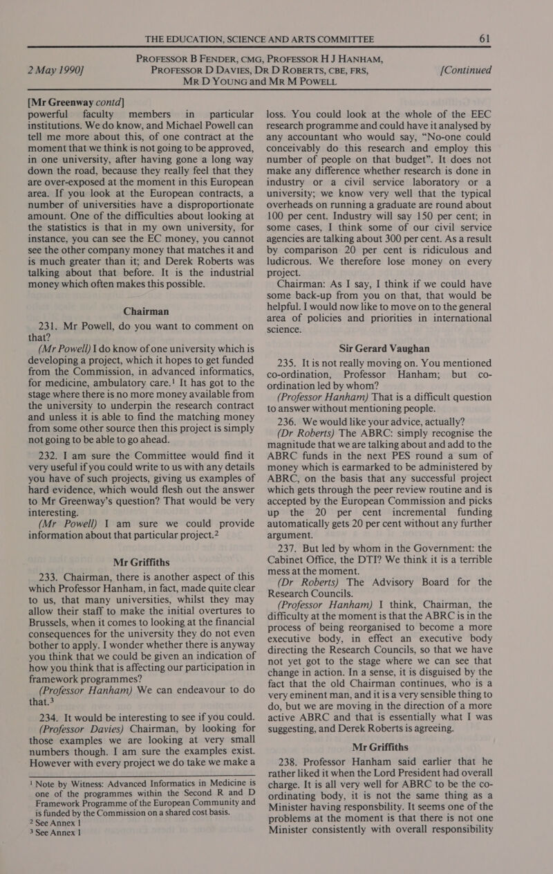  2 May 1990] [Continued [Mr Greenway contd] powerful faculty members in particular institutions. We do know, and Michael Powell can tell me more about this, of one contract at the moment that we think is not going to be approved, in one university, after having gone a long way down the road, because they really feel that they are over-exposed at the moment in this European area. If you look at the European contracts, a number of universities have a disproportionate amount. One of the difficulties about looking at the statistics is that in my own university, for instance, you can see the EC money, you cannot see the other company money that matches it and is much greater than it; and Derek Roberts was talking about that before. It is the industrial money which often makes this possible. Chairman 231. Mr Powell, do you want to comment on that? (Mr Powell) I do know of one university which is developing a project, which it hopes to get funded from the Commission, in advanced informatics, for medicine, ambulatory care.! It has got to the stage where there is no more money available from the university to underpin the research contract and unless it is able to find the matching money from some other source then this project is simply not going to be able to go ahead. 232. I am sure the Committee would find it very useful if you could write to us with any details you have of such projects, giving us examples of hard evidence, which would flesh out the answer to Mr Greenway’s question? That would be very interesting. (Mr Powell) 1 am sure we could provide information about that particular project.2 Mr Griffiths 233. Chairman, there is another aspect of this which Professor Hanham, in fact, made quite clear to us, that many universities, whilst they may allow their staff to make the initial overtures to Brussels, when it comes to looking at the financial consequences for the university they do not even bother to apply. I wonder whether there is anyway you think that we could be given an indication of how you think that is affecting our participation in framework programmes? (Professor Hanham) We can endeavour to do that.3 234. It would be interesting to see if you could. (Professor Davies) Chairman, by looking for those examples we are looking at very small numbers though. I am sure the examples exist. However with every project we do take we make a  1 Note by Witness: Advanced Informatics in Medicine is one of the programmes within the Second R and D Framework Programme of the European Community and is funded by the Commission on a shared cost basis. 2 See Annex | 3 See Annex | loss. You could look at the whole of the EEC research programme and could have it analysed by any accountant who would say, “No-one could conceivably do this research and employ this number of people on that budget”. It does not make any difference whether research is done in industry or a civil service laboratory or a university; we know very well that the typical overheads on running a graduate are round about 100 per cent. Industry will say 150 per cent; in some cases, I think some of our civil service agencies are talking about 300 per cent. Asa result by comparison 20 per cent is ridiculous and ludicrous. We therefore lose money on every project. Chairman: As I say, I think if we could have some back-up from you on that, that would be helpful. I would now like to move on to the general area of policies and priorities in international science. Sir Gerard Vaughan 235. Itis not really moving on. You mentioned co-ordination, Professor Hanham; but co- ordination led by whom? (Professor Hanham) That is a difficult question to answer without mentioning people. 236. We would like your advice, actually? (Dr Roberts) The ABRC: simply recognise the magnitude that we are talking about and add to the ABRC funds in the next PES round a sum of money which is earmarked to be administered by ABRC, on the basis that any successful project which gets through the peer review routine and is accepted by the European Commission and picks up the 20 per cent incremental funding automatically gets 20 per cent without any further argument. 237. But led by whom in the Government: the Cabinet Office, the DTI? We think it is a terrible mess at the moment. (Dr Roberts) The Advisory Board for the Research Councils. (Professor Hanham) 1 think, Chairman, the difficulty at the moment is that the ABRC is in the process of being reorganised to become a more executive body, in effect an executive body directing the Research Councils, so that we have not yet got to the stage where we can see that change in action. In a sense, it is disguised by the fact that the old Chairman continues, who is a very eminent man, and it is a very sensible thing to do, but we are moving in the direction of a more active ABRC and that is essentially what I was suggesting, and Derek Roberts is agreeing. Mr Griffiths 238. Professor Hanham said earlier that he rather liked it when the Lord President had overall charge. It is all very well for ABRC to be the co- ordinating body, it is not the same thing as a Minister having responsbility. It seems one of the problems at the moment is that there is not one Minister consistently with overall responsibility