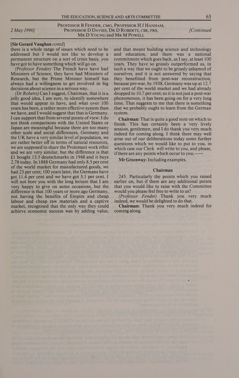 [Sir Gerard Vaughan contd] there is a whole range of issues which need to be addressed but I would not like to develop a permanent structure on a sort of crisis basis, you have got to have something which will go on. (Professor Fender) The French have have had Ministers of Science, they have had Ministers of Research, but the Prime Minister himself has always had a willingness to get involved in big decisions about science in a serious way. (Dr Roberts) Can I suggest, Chairman, that it isa jolly good idea, I am sure, to identify somewhere that would appear to have, and what over 100 years has been, a rather more effective system than we have, and I would suggest that that is Germany. I can support that from several points of view. I do not think comparisons with the United States or Japan are meaningful because there are too many other scale and social differences. Germany and the UK have a very similar level of population, we are rather better off in terms of natural resources, we are supposed to share the Protestant work ethic and we are very similar, but the difference is that £1 bought 13.5 deutschmarks in 1948 and it buys 2.78 today. In 1888 Germany had only 8.5 per cent of the world market for manufactured goods, we had 23 per cent; 100 years later, the Germans have got 11.4 per cent and we have got 5.1 per cent. I will not bore you with the long lecture that I am very happy to give on some occasions, but the difference is that 100 years or more ago Germany, not having the benefits of Empire and cheap labour and cheap raw materials and a captive market, recognised that the only way they could achieve economic success was by adding value, and that meant building science and technology and education, and there was a_ national commitment which goes back, as I say, at least 100 years. They have so grossly outperformed us, in such a way that we ought to be grossly ashamed of ourselves, and it is not answered by saying that they benefitted from post-war reconstruction, because pre-war, by 1938, Germany was up at 12.7 per cent of the world market and we had already dropped to 10.7 per cent; so it is not just a post-war phenomenon, it has been going on for a very long time. That suggests to me that there is something that we probably ought to learn from the German system. Chairman: That is quite a good note on which to finish. This has certainly been a very lively session, gentlemen, and I do thank you very much indeed for coming along. I think there may well arise out of our deliberations today some further questions which we would like to put to you, in which case our Clerk will write to you, and please, if there are any points which occur to you, Mr Greenway: Including examples. Chairman 245. Particularly the points which you raised earlier on, but if there are any additional points that you would like to raise with the Committee would you please feel free to write to us? (Professor Fender) Thank you very much indeed, we would be delighted to do that. Chairman: Thank you very much indeed for coming along.