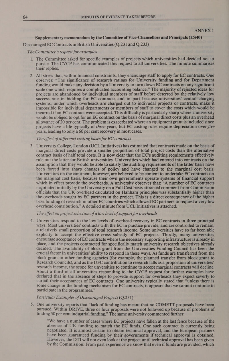  ANNEX 1 Supplementary memorandum by the Committee of Vice-Chancellors and Principals (ES40) The Committee asked for specific examples of projects which universities had decided not to pursue. The CVCP has communicated this request to all universities. The minute summarises their replies. observes: “The significance of research ratings for University funding and for Department funding would make any decision by a University to turn down EC contracts on any significant scale one which requires a complicated accounting balance.” The majority of rejected ideas for projects are abandoned by individual members of staff before deterred by the relatively low success rate in bidding for EC contracts and in part because universities’ central charging systems, under which overheads are charged out to indivudal projects or contracts, make it impossible for individual departments or members of staff to cover the costs which would be incurred if an EC contract were accepted. This difficulty is particularly sharp where a university would be obliged to opt for an EC contract on the basis of marginal direct costs plus an overhead allowance of 20 per cent. The problem is exacerbated where an equipment grant is included since projects have a life typically of three years, but EC costing rules require depreciation over five years, leading to only a 60 per cent recovery in most cases. The effect of differenct costing bases for EC contracts University College, London (UCL Initiatives) has estimated that contracts made on the basis of marginal direct costs provide a smaller proportion of total project costs than the alternative contract basis of half total costs. It is now clear that the EC’s auditing requirements effectively rule out the latter for British universities. Universities which had entered into contracts on the assumption that they would be able to satisfy the auditing requirements of the latter basis have been forced into sharp changes of policy and have changed to the marginal cost basis. Universities on the continent, however, are believed to be content to undertake EC contracts on the marginal cost basis, because their own governments operate systems of financial support which in effect provide the overheads. A university observes that: “A number of EC contracts negotiated initially by the University on a Full Cost basis attracted comment from Commission officials that the UK overhead calculated on Hanham principles was substantially higher than the overheads sought by EC partners in the project. This is a direct consequence of the higher base funding of research in other EC countries which allowed EC partners to request a very low overhead contribution.” A detailed minute from UCL Initiatives is attached. The effect on project selection of a low level of support for overheads ways. Most universities’ contracts with the EC in practice provide, and are controlled to remain, a relatively small proportion of total research income. Some universities have so far been able explicity to accept the effective cross subsidy of EC projects. Thirdly, many universities encourage acceptance of EC contracts where the necessary supporting infrastructure is already in place, and the projects contracted for specifically match university research objectives already decided. The availability of block grant from the Universities Funding Council has been the crucial factor in universities’ ability to respond in these ways. As funds are transferred from the block grant to other funding agencies (for example, the planned transfer from block grant to Research Councils), and as the UFC contribution to research falls as a proportion of universities’ research income, the scope for unversities to continue to accept marginal contracts will decline. About a third of all unversities responding to the CVCP request for further examples have declared that in the absence of steps to provide support for overheads they expect severly to curtail their acceptances of EC contracts. One university typically stated that “unless there is some change in the funding mechanism for EC contracts, it appears that we cannot continue to participate in the programmes.” Particular Examples of Discouraged Projects (Q.231) One university reports that “lack of funding has meant that no COMETT proposals have been pursued. Within DRIVE, three or four proposals were not followed up because of problems of finding SO per cent industrial funding.” The same university commented further: “We have a number of cases where EC projects have fallen at the last fence because of the absence of UK funding to match the EC funds. One such contract is currently being negotiated. It is almost certain to obtain technical approval, and the European partners have been guaranteed funding by their governments if technical approval is obtained. However, the DTI will not even look at the project until technical approval has been given by the Commission. From past experience we know that even if funds are provided, which