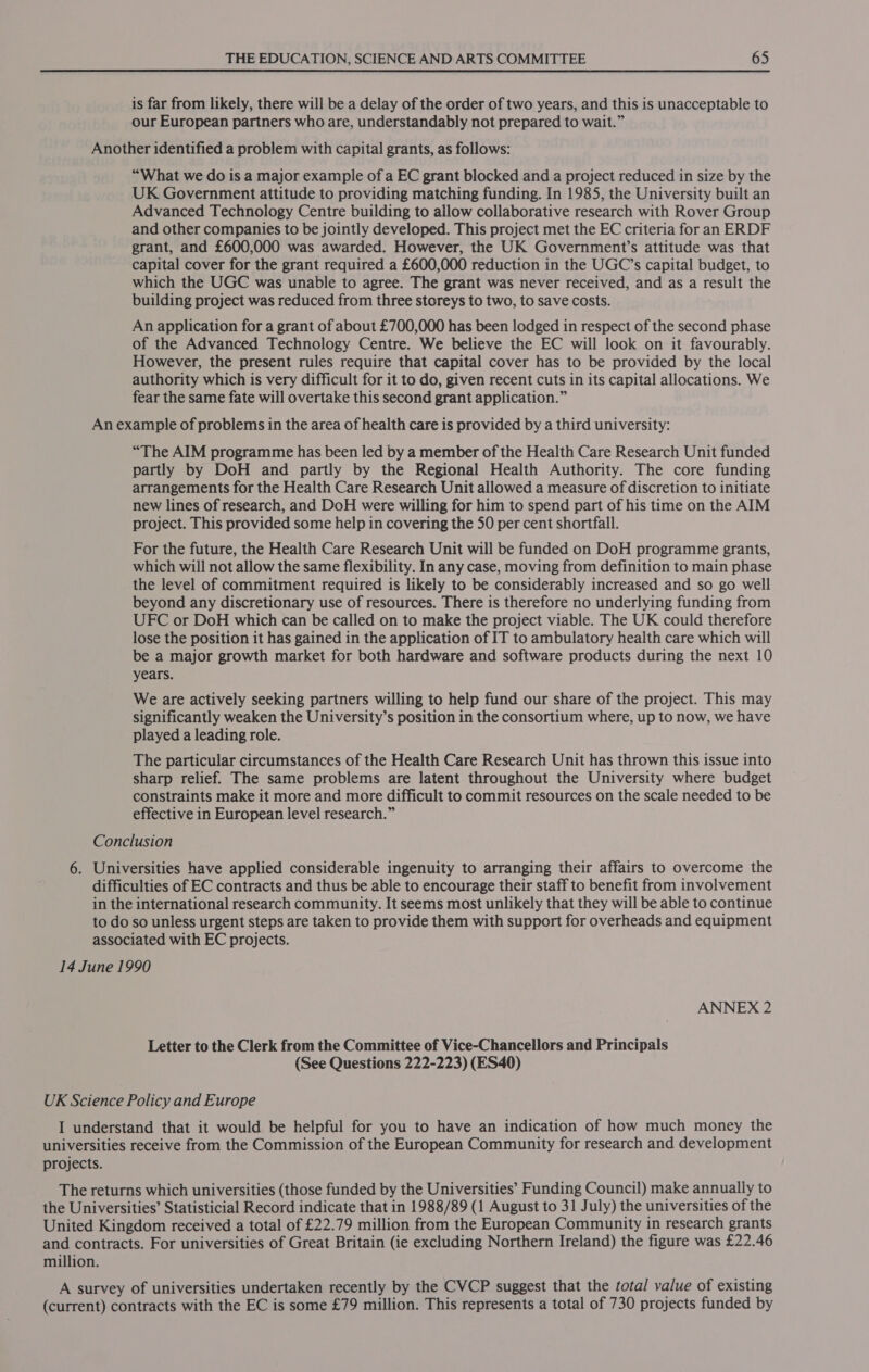 is far from likely, there will be a delay of the order of two years, and this is unacceptable to our European partners who are, understandably not prepared to wait.” Another identified a problem with capital grants, as follows: “What we do is a major example of a EC grant blocked and a project reduced in size by the UK Government attitude to providing matching funding. In 1985, the University built an Advanced Technology Centre building to allow collaborative research with Rover Group and other companies to be jointly developed. This project met the EC criteria for an ERDF grant, and £600,000 was awarded. However, the UK Government’s attitude was that capital cover for the grant required a £600,000 reduction in the UGC’s capital budget, to which the UGC was unable to agree. The grant was never received, and as a result the building project was reduced from three storeys to two, to save costs. An application for a grant of about £700,000 has been lodged in respect of the second phase of the Advanced Technology Centre. We believe the EC will look on it favourably. However, the present rules require that capital cover has to be provided by the local authority which is very difficult for it to do, given recent cuts in its capital allocations. We fear the same fate will overtake this second grant application.” An example of problems in the area of health care is provided by a third university: “The AIM programme has been led by a member of the Health Care Research Unit funded partly by DoH and partly by the Regional Health Authority. The core funding arrangements for the Health Care Research Unit allowed a measure of discretion to initiate new lines of research, and DoH were willing for him to spend part of his time on the AIM project. This provided some help in covering the 50 per cent shortfall. For the future, the Health Care Research Unit will be funded on DoH programme grants, which will not allow the same flexibility. In any case, moving from definition to main phase the level of commitment required is likely to be considerably increased and so go well beyond any discretionary use of resources. There is therefore no underlying funding from UFC or DoH which can be called on to make the project viable. The UK could therefore lose the position it has gained in the application of IT to ambulatory health care which will be a major growth market for both hardware and software products during the next 10 years. We are actively seeking partners willing to help fund our share of the project. This may significantly weaken the University’s position in the consortium where, up to now, we have played a leading role. The particular circumstances of the Health Care Research Unit has thrown this issue into sharp relief. The same problems are latent throughout the University where budget constraints make it more and more difficult to commit resources on the scale needed to be effective in European level research.” Conclusion 6. Universities have applied considerable ingenuity to arranging their affairs to overcome the difficulties of EC contracts and thus be able to encourage their staff to benefit from involvement in the international research community. It seems most unlikely that they will be able to continue to do so unless urgent steps are taken to provide them with support for overheads and equipment associated with EC projects. 14 June 1990 ANNEX 2 Letter to the Clerk from the Committee of Vice-Chancellors and Principals (See Questions 222-223) (ES40) UK Science Policy and Europe I understand that it would be helpful for you to have an indication of how much money the universities receive from the Commission of the European Community for research and development projects. The returns which universities (those funded by the Universities’ Funding Council) make annually to the Universities’ Statisticial Record indicate that in 1988/89 (1 August to 31 July) the universities of the United Kingdom received a total of £22.79 million from the European Community in research grants and contracts. For universities of Great Britain (ie excluding Northern Ireland) the figure was £22.46 million. A survey of universities undertaken recently by the CVCP suggest that the total value of existing (current) contracts with the EC is some £79 million. This represents a total of 730 projects funded by