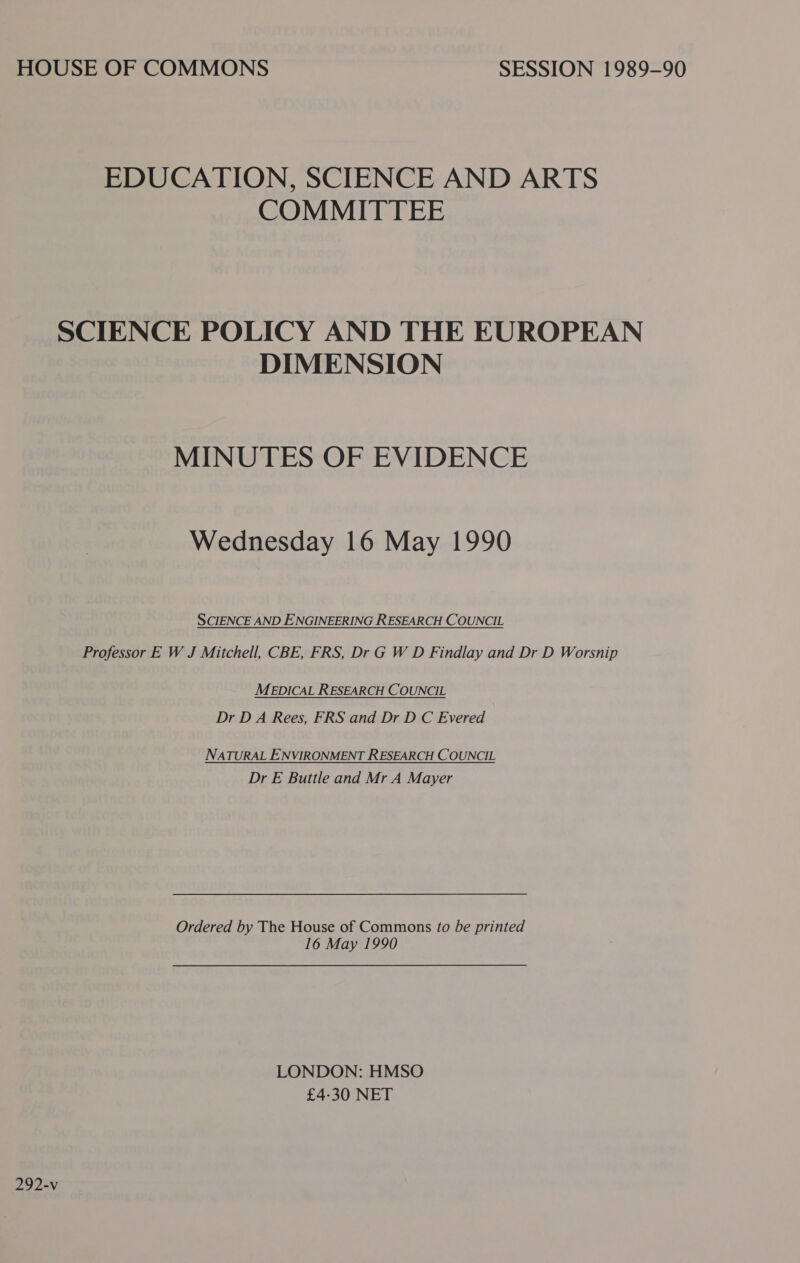 HOUSE OF COMMONS SESSION 1989-90 EDUCATION, SCIENCE AND ARTS COMMITTEE SCIENCE POLICY AND THE EUROPEAN DIMENSION MINUTES OF EVIDENCE Wednesday 16 May 1990 SCIENCE AND ENGINEERING RESEARCH COUNCIL Professor E W J Mitchell, CBE, FRS, Dr G W D Findlay and Dr D Worsnip MEDICAL RESEARCH COUNCIL Dr DA Rees, FRS and Dr D C Evered NATURAL ENVIRONMENT RESEARCH COUNCIL Dr E Buttle and Mr A Mayer Ordered by The House of Commons to be printed 16 May 1990 LONDON: HMSO £4-30 NET 292-v