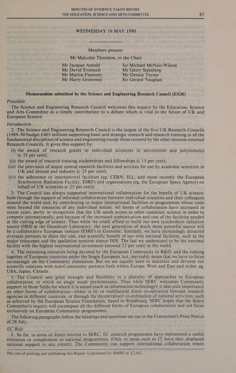 THE EDUCATION, SCIENCE AND ARTS COMMITTEE 67 WEDNESDAY 16 MAY 1990 Members present: Mr Malcolm Thornton, in the Chair Mr Jacques Arnold Sir Michael McNair-Wilson Mr David Evennett Mr Gerry Steinberg Mr Martin Flannery Mr Dennis Turner Mr Harry Greenway Sir Gerard Vaughan Memorandum submitted by the Science and Engineering Research Council (ES26) Preamble The Science and Engineering Research Council welcomes this inquiry by the Education, Science and Arts Committee as a timely contribution to a debate which is vital to the future of UK and European Science. Introduction 2. The Science and Engineering Research Council is the largest of the five UK Research Councils (1989-90 budget £405 million) supporting basic and strategic research and research training in all the fundamental disciplines of science and engineering except those covered by the other mission-oriented Research Councils. It gives this support by: (i) the award of research grants to individual scientists in universities and polytechnics (c 33 per cent); (ii) the award of research training studentships and fellowships (c 15 per cent); (iii) the provision of major central research facilities and services for use by academic scientists in UK and abroad and industry (c 25 per cent); (iv) the adherence to international facilities (eg. CERN, ILL, and more recently the European Synchrotron Radiation Facility, ESRF) and organisations (eg. the European Space Agency) on behalf of UK scientists (c 25 per cent); 3. The Council has always supported international collaboration for the benefit of UK science; both through the support of informal collaboration between individual scientists and their colleagues around the world and, by contributing to major international facilities or programmes whose costs ’ were beyond the resources of any individual nation. All forms of collaboration have increased in recent years, partly in recognition that the UK needs access to other countries’ science in order to compete internationally; and because of the increased sophistication and cost of the facilities needed at the cutting edge of science. Thus while we could afford to build our own synchrotron radiation source (SRS) at the Daresbury Laboratory, the next generation of much more powerful source will be a collaborative European venture (ESRF) in Grenoble. Similarly, we have increasingly attracted overseas partners to share the cost, and scientific benefit of our own national facilities, such as the major telescopes and the spallation neutron source ISIS. The last we understand to be the national facility with the highest international investment (around 22 per cent) in the world. 4. The increasing resources being devoted by the European Community to R&amp;D, and the coming together of European countries under the Single European Act, inevitably mean that we have to focus increasingly on the Community dimension. But we are equally keen to maintain and develop our scientific relations with non-Community partners both within Europe, West and East and wider, eg. USA, Japan, Canada. 5. The Council sees great strength and flexibility in a plurality of approaches to European collaboration, in which no single mode predominates. Thus while SERC welcomes Community support in those fields for which it is suited (such as information technology); it also puts importance on other forms of collaboration—either in bi- or multilateral direct co-operation between research agencies in different countries, or through the decentralised co-ordination of national activities, such as achieved by the European Science Foundation, based in Strasbourg. SERC hopes that the Select Committee’s inquiry will encompass all the different forms of European collaboration and not focus exclusively on European Community programmes. The following paragraphs follow the headings and questions set out in the Committee’s Press Notice of 28 July. EC Role 6. So far, in areas of direct interest to SERC, EC research programmes have represented a useful extension or complement to national programmes. (Only in areas such as IT have they displaced national support to any extent). The Community can support international collaboration where  The cost of printing and publishing this Report is estimated by HMSO at £2,662.