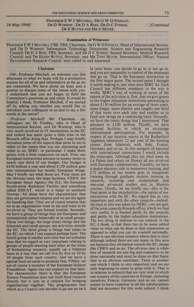  16 May 1990] [Continued Chairman 246. Professor Mitchell, we welcome you this afternoon to what we hope will be a productive session for all of us and informative as far as we are concerned. We have about an hour and a quarter to discuss some of the issues with you. I understand that you are happy to field the Committee’s questions as and when. It would be helpful, I think, Professor Mitchell, if we started off by asking you whether you would like to introduce your colleagues to us and to say a few words at the outset? (Professor Mitchell) Mr Chairman, my colleagues are Dr Findlay, who is Head of International Section, and Dr Worsnip, who is very much involved in IT interactions in the EC and indeed has spent quite a little time in the Brussels office doing that. Perhaps I may briefly introduce some of the aspects that seem to me to relate to the issues that you are discussing and relate to us, SERC, in particular. I make three points with a little expansion on each. First, our European interactions amount in money terms to nearly one third of our budget. Our budget is £450 million a year and about £120 million goes into international but mostly European things. May I briefly say what those are. First, there are the obvious ones, the large facilities, CERN, the European Space Agency, the ILL, the European Synchrotron Radiation Facility and something called EISCAT, which is a radar in northern Norway. All those have the characteristic that they are government treaties and we are the agent for handling that. They are of course treaties that we as an organisation want to see and want to be involved in. They are formal treaties. Secondly, we have a group of things that are European and international either bilaterally or in small groups. Those two things, the large treaty things and the bilaterals and small groups, are activities outside the EC. The third group is things that relate to the EC, on which I can expand perhaps later. The fourth group is smaller activities but nevertheless ones that we regard as very important relating to groups of people meeting each other at the times of formulating research, usually on a bilateral basis in a way that we call five by five or 10 by 10 people from each country, and we have a special fund set aside to promote that. Fifthly, we are of course a member of the European Science Foundation. Again one can expand on that later. The characteristic there is that the European Science Foundation does not itself fund research directly but it acts as a catalyst for bringing organisations together. The programmes into la carte basis: you decide to go in or not go in, and you are reasonably in control of the processes that go on. That is the European interaction as the first major point. The second point I thought it worth making is, just what does SERC do. Each Council has different emphasis in the way it works. SERC’s way of working in terms of the nature of the activities is, first, that we give grants to the higher education institutions amounting to about £150 million for an average of three years, some longer, some shorter; and roughly one third of that turns over each year and enables us to fund new things on a continuing basis. Secondly, we have the treaty things that I mentioned. That amounts to £100 million. Thirdly, we have national facilities in which we _ encourage international participation. For example, in respect of our neutron source at the Rutherford Appleton laboratory 22 per cent of the funding comes from bilaterals with Italy, France, Germany and so on. In this category of national with international connections I would include the telescopes. Although they are sited some on La Palma and others on Hawaii all are involved with European collaborations. Fourthly, we have a major statutory role in manpower training, and £75 million of our money goes in manpower training through graduate student training in research, including case studentships and one-year advanced studies and in Masters courses. Thirdly, let me briefly say—this is the final point in the introduction—the nature of our interaction with the EC. We regard this as very important and with the other councils—indeed, the lead in this was taken by NERC—we are part of the joint councils Brussels office, which we find very useful. It is funded partly by the councils and partly by the higher education institutions. The key thing in relation to our outlook in the EC, I think, is that there has to be some added value in what can be done in that connection as opposed to what you can do yourself nationally. There is one obvious instance where that is clear although indeed there are not many in this area yet because they all started outside the EC, things like CERN and so on. The obvious case is when bits of research are too big and expensive to be done nationally and must be done on that basis; that is an obvious candidate. There is another one which I think is very important and we are only beginning to come to grips with it. That is in relation to subjects that are very wide in which one country of the countries in Europe, including ourselves, France, Germany and so on, cannot expect to have expertise in all the subdisciplines