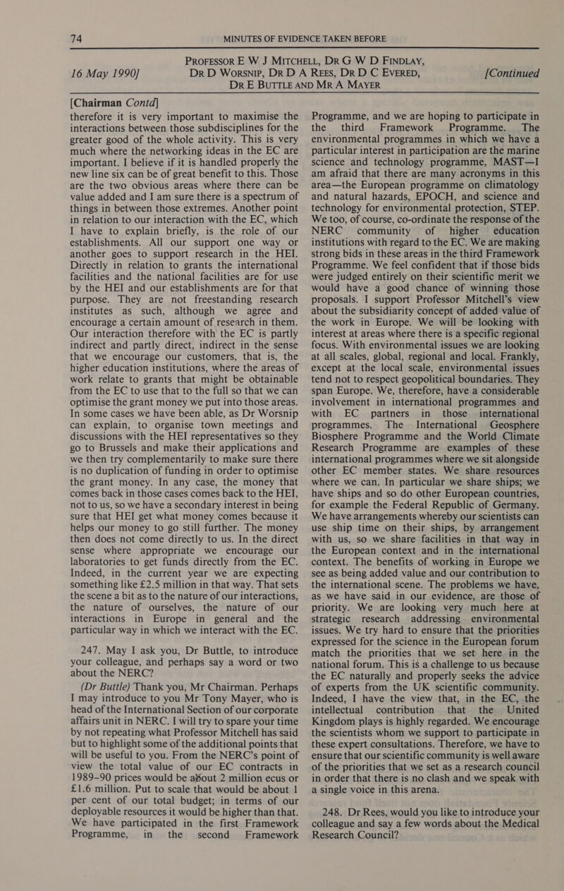  16 May 1990] [Continued [Chairman Contd] therefore it is very important to maximise the interactions between those subdisciplines for the greater good of the whole activity. This is very much where the networking ideas in the EC are important. I believe if it is handled properly the new line six can be of great benefit to this. Those are the two obvious areas where there can be value added and I am sure there is a spectrum of things in between those extremes. Another point in relation to our interaction with the EC, which I have to explain briefly, is the role of our establishments. All our support one way or another goes to support research in the HEI. Directly in relation to grants the international facilities and the national facilities are for use by the HEI and our establishments are for that purpose. They are not freestanding research institutes as such, although we agree and encourage a certain amount of research in them. Our interaction therefore with the EC is partly indirect and partly direct, indirect in the sense that we encourage our customers, that is, the higher education institutions, where the areas of work relate to grants that might be obtainable from the EC to use that to the full so that we can optimise the grant money we put into those areas. In some cases we have been able, as Dr Worsnip can explain, to organise town meetings and discussions with the HEI representatives so they go to Brussels and make their applications and we then try complementarily to make sure there is no duplication of funding in order to optimise the grant money. In any case, the money that comes back in those cases comes back to the HEI, not to us, so we have a secondary interest in being sure that HEI get what money comes because it helps our money to go still further. The money then does not come directly to us. In the direct sense where appropriate we encourage our laboratories to get funds directly from the EC. Indeed, in the current year we are expecting something like £2.5 million in that way. That sets the scene a bit as to the nature of our interactions, the nature of ourselves, the nature of our interactions in Europe in general and the particular way in which we interact with the EC. 247. May I ask you, Dr Buttle, to introduce your colleague, and perhaps say a word or two about the NERC? (Dr Buttle) Thank you, Mr Chairman. Perhaps I may introduce to you Mr Tony Mayer, who is head of the International Section of our corporate affairs unit in NERC. I will try to spare your time by not repeating what Professor Mitchell has said but to highlight some of the additional points that will be useful to you. From the NERC’s point of view the total value of our EC contracts in 1989-90 prices would be aout 2 million ecus or £1.6 million. Put to scale that would be about 1 per cent of our total budget; in terms of our deployable resources it would be higher than that. We have participated in the first Framework Programme, in the second Framework Programme, and we are hoping to participate in the third Framework Programme. The environmental programmes in which we have a particular interest in participation are the marine science and technology programme, MAST—I am afraid that there are many acronyms in this area—the European programme on climatology and natural hazards, EPOCH, and science and technology for environmental protection, STEP. We too, of course, co-ordinate the response of the NERC community of higher education institutions with regard to the EC. We are making strong bids in these areas in the third Framework Programme. We feel confident that if those bids were judged entirely on their scientific merit we would have a good chance of winning those proposals. I support Professor Mitchell’s view about the subsidiarity concept of added value of the work in Europe. We will be looking with interest at areas where there is a specific regional focus. With environmental issues we are looking at all scales, global, regional and local. Frankly, except at the local scale, environmental issues tend not to respect geopolitical boundaries. They span Europe. We, therefore, have a considerable involvement in international programmes and with EC partners in those international programmes. The International Geosphere Biosphere Programme and the World Climate Research Programme are examples of these international programmes where we sit alongside other EC member states. We share resources where we can. In particular we share ships; we have ships and so do other European countries, for example the Federal Republic of Germany. We have arrangements whereby our scientists can use ship time on their ships, by arrangement with us, so we share facilities in that way in the European context and in the international context. The benefits of working in Europe we see as being added value and our contribution to the international scene. The problems we have, as we have said in our evidence, are those of priority. We are looking very much here at strategic research addressing environmental issues. We try hard to ensure that the priorities expressed for the science in the European forum match the priorities that we set here in the national forum. This is a challenge to us because the EC naturally and properly seeks the advice of experts from the UK scientific community. Indeed, I have the view that, in the EC, the intellectual contribution that the United Kingdom plays is highly regarded. We encourage the scientists whom we support to participate in these expert consultations. Therefore, we have to ensure that our scientific community is well aware of the priorities that we set as a research council in order that there is no clash and we speak with a single voice in this arena. 248. Dr Rees, would you like to introduce your colleague and say a few words about the Medical Research Council?