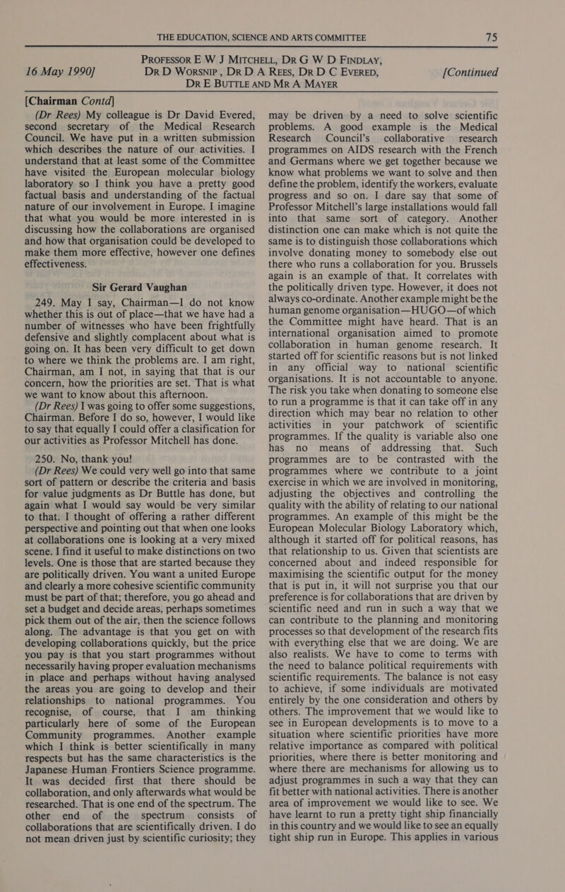  16 May 1990] [Continued [Chairman Contd] (Dr Rees) My colleague is Dr David Evered, second secretary of the Medical Research Council. We have put in a written submission which describes the nature of our activities. I understand that at least some of the Committee have visited the European molecular biology laboratory so I think you have a pretty good factual basis and understanding of the factual nature of our involvement in Europe. I imagine that what you would be more interested in is discussing how the collaborations are organised and how that organisation could be developed to make them more effective, however one defines effectiveness. Sir Gerard Vaughan 249. May I say, Chairman—I do not know whether this is out of place—that we have had a number of witnesses who have been frightfully defensive and slightly complacent about what is going on. It has been very difficult to get down to where we think the problems are. I am right, Chairman, am I not, in saying that that is our concern, how the priorities are set. That is what we want to know about this afternoon. (Dr Rees) I was going to offer some suggestions, Chairman. Before I do so, however, I would like to say that equally I could offer a clasification for our activities as Professor Mitchell has done. 250. No, thank you! (Dr Rees) We could very well go into that same sort of pattern or describe the criteria and basis for value judgments as Dr Buttle has done, but again what I would say would be very similar to that. I thought of offering a rather different perspective and pointing out that when one looks at collaborations one is looking at a very mixed scene. I find it useful to make distinctions on two levels. One is those that are started because they are politically driven. You want a united Europe and clearly a more cohesive scientific community must be part of that; therefore, you go ahead and set a budget and decide areas, perhaps sometimes pick them out of the air, then the science follows along. The advantage is that you get on with developing collaborations quickly, but the price you pay is that you start programmes without necessarily having proper evaluation mechanisms in place and perhaps without having analysed the areas you are going to develop and their relationships to national programmes. You recognise, of course, that I am_ thinking particularly here of some of the European Community programmes. Another example which I think is better scientifically in many respects but has the same characteristics is the Japanese Human Frontiers Science programme. It was decided first that there should be collaboration, and only afterwards what would be researched. That is one end of the spectrum. The other end of the spectrum consists of collaborations that are scientifically driven. I do not mean driven just by scientific curiosity; they may be driven by a need to solve scientific problems. A good example is the Medical Research Council’s collaborative research programmes on AIDS research with the French and Germans where we get together because we know what problems we want to solve and then define the problem, identify the workers, evaluate progress and so on. I dare say that some of Professor Mitchell’s large installations would fall into that same sort of category. Another distinction one can make which is not quite the same is to distinguish those collaborations which involve donating money to somebody else out there who runs a collaboration for you. Brussels again is an example of that. It correlates with the politically driven type. However, it does not always co-ordinate. Another example might be the human genome organisation —HUGO—of which the Committee might have heard. That is an international organisation aimed to promote collaboration in human genome research. It started off for scientific reasons but is not linked in any Official way to national scientific organisations. It is not accountable to anyone. The risk you take when donating to someone else to run a programme is that it can take off in any direction which may bear no relation to other activities in your patchwork of scientific programmes. If the quality is variable also one has no means of addressing that. Such programmes are to be contrasted with the programmes where we contribute to a joint exercise in which we are involved in monitoring, adjusting the objectives and controlling the quality with the ability of relating to our national programmes. An example of this might be the European Molecular Biology Laboratory which, although it started off for political reasons, has that relationship to us. Given that scientists are concerned about and indeed responsible for maximising the scientific output for the money that is put in, it will not surprise you that our preference is for collaborations that are driven by scientific need and run in such a way that we can contribute to the planning and monitoring processes so that development of the research fits with everything else that we are doing. We are also realists. We have to come to terms with the need to balance political requirements with scientific requirements. The balance is not easy to achieve, if some individuals are motivated entirely by the one consideration and others by others. The improvement that we would like to see in European developments is to move to a situation where scientific priorities have more relative importance as compared with political priorities, where there is better monitoring and where there are mechanisms for allowing us to adjust programmes in such a way that they can fit better with national activities. There is another area of improvement we would like to see. We have learnt to run a pretty tight ship financially in this country and we would like to see an equally tight ship run in Europe. This applies in various